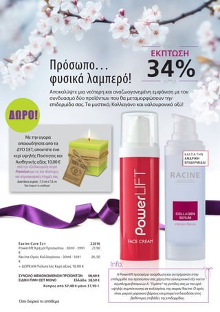 Πρόσωπο…
φυσικά λαμπερό!
Αποκαλύψτε μια νεότερη και αναζωογονημένη εμφάνιση με τον
συνδυασμό δύο προϊόντων που θα μεταμορφώσουν την
επιδερμίδα σας. Το μυστικό; Κολλαγόνο και υαλουρονικό οξύ!
Η Powerlift προσφέρει ανόρθωση και αντιγήρανση στην
επιδερμίδα του προσώπου σας χάρη στο υαλουρονικό οξύ και το
σύμπλεγμα βιταμινών Α. “Γεμίστε” τις ρυτίδες σας με τον ορό
υψηλής συμπύκνωσης σε κολλαγόνο, της σειράς Racine. Ο ορός
είναι μικρού μοριακού βάρους και μπορεί να διεισδύσει στις
βαθύτερες στιβάδες της επιδερμίδας.
Info:
Easter Care Σετ 	 22016
Powerlift Κρέμα Προσώπου · 30ml · 3991 21,90
€
Racine Ορός Κολλαγόνου · 30ml · 1691 26,50
€
+ ΔΩΡΕΑΝ Πολυτελές Κερί αξίας 10,00 €
ΣΥΝΟΛΟ ΜΕΜΟΝΩΜΕΝΩΝ ΠΡΟΪΟΝΤΩΝ 58,40 €
ΕΙΔΙΚΗ ΤΙΜΗ ΣΕΤ ΜΟΝΟ Ελλάδα 38,50 €
Kύπρος από 57,40 € μόνο 37,90 €
ΚΑΙ ΓΙΑ ΤΗΝ
ΑΝΔΡΙΚΉ
ΕΠΙΔΕΡΜΊΔΑ!
Με την αγορά
οποιουδήποτε από τα
ΔΎΟ ΣΕΤ, αποκτάτε ένα
κερί υψηλής Ποιότητας και
Αισθητικής αξίας 10,00 €
από την εξειδικευμένη σειρά
Premium για τις πιο ιδιαίτερες
και ατμοσφαιρικές στιγμές σας.
Διαστάσεις κεριού: 7,5 cm x 7,0 cm
Όσο διαρκεί το απόθεμα!
34%
ΕΚΠΤΩΣΗ
Όσο διαρκεί το απόθεμα
ΔΩΡΟ!
 