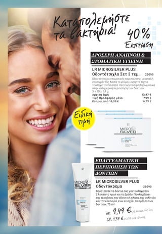 11LR WORLD GET IT NOW 07.2019
LR MICROSILVER PLUS
Οδοντόκρεμα 	 25090
Βουρτσίστε τα δόντια σας για τουλάχιστον
2 λεπτά το πρωί και το βράδυ. Προλαμβάνει
την τερηδόνα, την οδοντική πλάκα, την ουλίτιδα
και την κακοσμία, ενώ ενισχύει το σμάλτο των
δοντιών. 75 ml
ΕΠΑΓΓΕΛΜΑΤΙΚΗ
ΠΕΡΙΠΟΙΗΣΗ ΤΩΝ
ΔΟΝΤΙΩΝ
LR MICROSILVER PLUS
Σαμπουάν κατά της Πιτυρίδας 	
25070
Απαλό και ήπιο σαμπουάν για καθημερινή
χρήση. Καταπολεμά την πιτυρίδα και έχει
αντιβακτηριακή δράση.
150 ml
Αρχική Τιμή	 29,49 €
Τιμή Προσφοράς μόνο	 21,99 €
	 			 	 		 (14,66 € ανά 100 ml)
Κύπρος από 28,39 €	 21,19 €
	 			 	 		 (14,13 ανά 100 ml)
ΚΑΤΑΠΟΛΕΜΗΣΤΕ ΤΗΝ
ΠΙΤΥΡΙΔΑ!*
LR MICROSILVER PLUS
Gel για τα Χέρια	 25051
Για γρήγορο καθαρισμό χωρίς νερό. Δροσίζει
και περιποιείται τα χέρια χωρίς να αφυδατώνει
την επιδερμίδα.
75 ml
Αρχική Τιμή	 17,89 €
Τιμή Προσφοράς μόνο	 12,99 €
	 			 	 		 (17,32 ανά 100 ml)
Κύπρος από 16,79 €	 12,19 €
	 			 	 		 (16,25 ανά 100 ml)
LR MICROSILVER PLUS
Οδοντότσιχλα Σετ 3 τεμ. 	 25095
Οδοντότσιχλα στοματικής περιποίησης, με απαλή
γεύση μέντας. Μετά το γεύμα, μασήστε τη για
τουλάχιστον 5 λεπτά. Λειτουργεί συμπληρωματικά
στην καθημερινή περιποίηση των δοντιών.
3 x 10 x 1,4 g
Αρχική Τιμή	 13,47 €
Τιμή Προσφοράς μόνο	 7,99 €
Κύπρος από 11,37 €	 6,79 € LR MICROSILVER PLUS
Αποσμητικό Roll-on 		 25022
Αποτελεσματική δράση κατά της κακοσμίας.
Εφαρμόστε το πρωί και μετά το ντους. Χωρίς
άλατα αλουμινίου και χωρίς οινόπνευμα.
50 ml
Αρχική Τιμή	 15,69 €
Τιμή Προσφοράς μόνο	 10,99 €
	 			 	 		 (5,50 ανά 100 ml)
Κύπρος από 14,69 €	 10,29 €
	 			 	 		 (5,15 ανά 100 ml)
ΣΙΓΟΥΡΗ ΑΙΣΘΗΣΗ
ΦΡΕΣΚΑΔΑΣ
Καταπολεμήστε
τα βακτήρια!
*Σύμφωνα με έρευνα που διενεργήθηκε από το Derma Consult GmbH
σε 10 συμμετέχοντες το 2008.
Ειδική
τιμή
Ειδική
τιμή
Ειδική
τιμή
Ειδική
τιμή
ΔΡΟΣΕΡΗ ΑΝΑΠΝΟΗ &
ΣΤΟΜΑΤΙΚΗ ΥΓΙΕΙΝΗ
GR: 9,49 €(12,66 ανά 100 ml)
CY: 9,39 € (12,52 ανά 100 ml)
25 %
Έκπτωση
29 %
Έκπτωση
40 %
Έκπτωση
27 %
Έκπτωση
ΓΙΑ ΤΟΝ ΚΑΘΑΡΙΣΜΟ
ΤΩΝ ΧΕΡΙΩΝ
ΚΑΘ’ ΟΔΟΝ
 