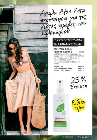 3LR WORLD GET IT NOW 07.2019
Aloe Vera Σπρέι
Άμεσης Δράσης 	 20600
Απαλό σπρέι για το σώμα, με έναν
ισχυρό συνδυασμό από 83% Aloe Vera
και 12 εκχυλίσματα βοτάνων, το
οποίο υποστηρίζει την
αναζωογόνηση της επιδερμίδας.
400 ml
Αρχική Τιμή	 21,99 €
Τιμή Προσφοράς μόνο	 16,49 €
Κύπρος από 20,99 €	 15,69 €
ΙΣΧΥΡΗ ΠΡΟΣΤΑΣΙΑ
ΤΗΣ ΕΠΙΔΕΡΜΙΔΑΣ
Απαλή Aloe Vera
περιποίηση για τις
ζεστές ημέρες του
καλοκαιριού
Aloe Vera Διαμορφωτικό
Gel Σώματος 	 27536
Τo Aloe Vera Διαμορφωτικό Gel Σώματος είναι
ένα αναζωογονητικό gel που απορροφάται
γρήγορα και συσφίγγει την επιδερμίδα της
κοιλιάς, των μπράτσων, των μηρών και των
γλουτών. 200 ml
Aloe Vera 2 σε 1 Σαμπουάν
για Μαλλιά & Σώμα 		20633
Αναζωογονητικό gel, κατάλληλο για
το σώμα και για τα μαλλιά. Με 35%
gel Aloe Vera και βιολογικό εκχύλισμα
μπαμπού. Για γρήγορο, πρακτικό και
αποτελεσματικό καθαρισμό!
200 ml
ΠΕΡΙΠΟΙΗΣΗ
ΚΑΙ ΚΑΘΑΡΙΣΜΟΣ
ALL IN ONE!
Aloe Vera Διορθωτική
Κρέμα Σώματος 	 27535
Η Aloe Vera Διορθωτική Κρέμα Σώματος
είναι μια πλούσια κρέμα για τους μηρούς
και τους γλουτούς, η οποία βελτιώνει
την ελαστικότητα και την απαλότητα
της επιδερμίδας. Λειαίνει και προσδίδει
ομοιόμορφη όψη στην επιδερμίδα, με
30% gel Aloe Vera, βιολογικό εκχύλισμα
πράσινου τσαγιού και σύμπλεγμα
δραστικών συστατικών Legance®
.
200 ml
ΜΕ ΔΡΑΣΗ ΚΑΤΑ ΤΗΣ
ΚΥΤΤΑΡΙΤΙΔΑΣ!
Ειδική
τιμή
25 %
Έκπτωση
25 %ΈκπτωσηΤΟΝΙΣΤΕ ΤΗ
ΣΙΛΟΥΕΤΑ ΣΑΣ!
στα προϊόντα
της σελίδας
Αρχική τιμή	 29,99 €
Τιμή προσφοράς μόνο	 22,49 €
Κύπρος από 28,99 €	 21,69 €
Αρχική τιμή	 29,99 €
Τιμή προσφοράς μόνο	 22,49 €
Κύπρος από 28,99 €	 21,69 €
Αρχική Τιμή	 14,69 €
Τιμή Προσφοράς μόνο	 10,99 €
Κύπρος από 14,69 €	 10,99 €
 