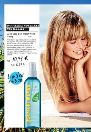 5LR WORLD GET IT NOW 07.2019
Aloe Vera Salt Water Wave
Spray	 26064
Αποκτήστε ξέγνοιαστο, καλοκαιρινό look
και χαρίστε στα μαλλιά σας ανάλαφρους
κυματισμούς, σαν να βρίσκεστε στην
παραλία. Απλά ψεκάστε το σπρέι σε
νωπά μαλλιά και χτενίστε απαλά με τα
χέρια σας. Η Aloe Vera χαρίζει ενυδάτωση
και προστατεύει τα μαλλιά από την
αφυδάτωση και τις υψηλές θερμοκρασίες.
200 ml
ΘΑΛΑΣΣΙΝΗ ΦΡΕΣΚΑΔΑ
ΣΤΑ ΜΑΛΛΙΑ
Σας συνοδεύουν σε όλες
τις καλοκαιρινές εξορμήσεις!
Aloe Vera Δροσιστικό Σπρέι
Προσώπου & Σώματος με άρωμα
καρύδας 		 20790
Το δροσιστικό σπρέι, με 50% Aloe Vera & βιολογικό
νερό καρύδας, χαρίζει ενυδάτωση και σαγηνεύει
τις αισθήσεις, χάρη στο εξωτικό άρωμα καρύδας
που σας ταξιδεύει στην Καραϊβική.
100 ml
ΑΙΣΘΗΣΗ ΔΡΟΣΙΑΣ ΓΙΑ ΤΟ
ΠΡΟΣΩΠΟ & ΤΟ ΣΩΜΑ
Limited
edition
Limited
edition
GR: 10,99 €
CY: 10,59 €
GR: 10,99 €
CY: 10,59 €
 