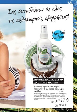 5LR WORLD GET IT NOW 07.2019
Aloe Vera Salt Water Wave
Spray	 26064
Αποκτήστε ξέγνοιαστο, καλοκαιρινό look
και χαρίστε στα μαλλιά σας ανάλαφρους
κυματισμούς, σαν να βρίσκεστε στην
παραλία. Απλά ψεκάστε το σπρέι σε
νωπά μαλλιά και χτενίστε απαλά με τα
χέρια σας. Η Aloe Vera χαρίζει ενυδάτωση
και προστατεύει τα μαλλιά από την
αφυδάτωση και τις υψηλές θερμοκρασίες.
200 ml
ΘΑΛΑΣΣΙΝΗ ΦΡΕΣΚΑΔΑ
ΣΤΑ ΜΑΛΛΙΑ
Σας συνοδεύουν σε όλες
τις καλοκαιρινές εξορμήσεις!
Aloe Vera Δροσιστικό Σπρέι
Προσώπου & Σώματος με άρωμα
καρύδας 		 20790
Το δροσιστικό σπρέι, με 50% Aloe Vera & βιολογικό
νερό καρύδας, χαρίζει ενυδάτωση και σαγηνεύει
τις αισθήσεις, χάρη στο εξωτικό άρωμα καρύδας
που σας ταξιδεύει στην Καραϊβική.
100 ml
ΑΙΣΘΗΣΗ ΔΡΟΣΙΑΣ ΓΙΑ ΤΟ
ΠΡΟΣΩΠΟ & ΤΟ ΣΩΜΑ
Limited
edition
Limited
edition
GR: 10,99 €
CY: 10,59 €
GR: 10,99 €
CY: 10,59 €
 