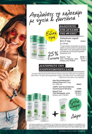 +
+
7LR WORLD GET IT NOW 07.2019
Active Freedom Κάψουλες 	80190
Οι Active Freedom Κάψουλες περιέχουν σημαντικά
θρεπτικά στοιχεία, όπως βιταμίνη Ε, D και
μαγγάνιο, τα οποία υποστηρίζουν τη λειτουργία
του μυοσκελετικού συστήματος.
60 κάψουλες/37,2 g
ΔΙΑΤΗΡΗΣΤΕ ΤΗΝ
ΚΙΝΗΤΙΚΟΤΗΤΑ ΣΑΣ!2*
Super Omega Κάψουλες	 80338
Το Super Omega περιέχει ω-3 λιπαρά οξέα,
τα οποία επηρεάζουν θετικά τα επίπεδα των
λιπιδίων στο αίμα. 60 κάψουλες/100,8 g
ΓΙΑ ΤΗΝ ΥΓΕΙΑ ΤΗΣ
ΚΑΡΔΙΑΣ!1*
Pro 12 Κάψουλες 	80370
Το Pro 12 περιέχει 1 δισεκατομμύριο
ευεργετικά εντερικά βακτήρια, τα οποία
συμβάλλουν στη γενική ευεξία του
οργανισμού.
30 κάψουλες/15 g
ΕΝΙΣΧΥΣΤΕ ΤΗ ΓΕΝΙΚΗ
ΣΑΣ ΕΥΕΞΙΑ!*
2+1
δώρο
ΑΠΟΚΤΗΣΤΕ ΠΕΡΙΣΣΟΤΕΡΗ
ΖΩΝΤΑΝΙΑ!3
Εμπιστευτείτε το μανιτάρι της μακροζωίας,
το οποίο θεωρείται αναπόσπαστο κομμάτι
του πολιτισμού της Άπω Ανατολής, εδώ και
χιλιάδες χρόνια!
Reishi Plus Κάψουλες –
Σετ 2+1 τεμ. ΔΩΡΟ 	 80147
(3 x 30 κάψουλες / 15,2 g)
Σύνολο μεμ. προϊόντων 	 128,97 €
Τιμή προσφοράς μόνο	 85,98 € 						
(188,55€ ανά 100 g)
Κύπρος από 110,97 €	 73,98 €						
(162,24 € ανά 100 g)
*
Ακολουθείτε πάντα μια πλούσια και ισορροπημένη διατροφή, καθώς και έναν υγιεινό τρόπο ζωής.
1
Το EPA και το DHA συμβάλλουν στην φυσιολογική λειτουργία της καρδιάς. Για τον λόγο αυτό, η
καθημερινή πρόσληψη τουλάχιστον 250 mg EPA και DHA θεωρείται απαραίτητη.
2
Η βιταμίνη D συμβάλλει στη διατήρηση της φυσιολογικής κατάστασης των οστών και των μυών.
3
Η βιταμίνη C συμβάλλει στη φυσιολογική λειτουργία των μεταβολικών διεργασιών που αποσκοπούν
στην παραγωγή ενέργειας.
Απολαύστε το καλοκαίρι
με υγεία & ζωντάνια
Colostrum Liquid
Σετ 2 τεμ. 	 80363
(2 x 125 ml)	
		
Το πρωτόγαλα υποστηρίζει με φυσικό
τρόπο τη γενική ευεξία του οργανισμού.
Αποκτήστε το σε υγρή μορφή για άμεση
κατανάλωση. Συνιστώμενη ημερήσια
δοσολογία: 8 ml
Αρχική Τιμή 83,98 €
Τιμή Προσφοράς μόνο 62,79 €
Κύπρος από 79,98 € 59,89 €
Το Aloe Vera Drinking Gel Intense Sivera περιέχει 90% gel του φύλλου
Aloe Vera, 7% μέλι και εκχύλισμα κνίδης, ενώ αποτελεί τον καλύτερο
ειδικό για την υγεία της καρδιάς.
Aloe Vera Drinking Gel**
Intense Sivera Σετ 3 τεμ.
(3 x 1000 ml)	 80823
+ΔΩΡΟ Aloe Vera Ενυδατικό
Συμπυκνωμένο Gel αξίας 	 17,89€
Αρχική Τιμή	 134,86 €
Τιμή Προσφοράς μόνο	 107,99 €
Κύπρος από 115,76 € 	 91,49 €
Extra
ΔώροExtra
Δώρο
Δώρο
** Δίνουμε σημασία στο περιβάλλον. Για το λόγο αυτό, ξεκινάμε σταδιακά την παράδοση των
Aloe Vera Drinking Gels χωρίς τα πρόσθετα πλαστικά καπάκια. Ανάλογα με τη χρονική στιγμή
της παραγγελίας, το επόμενο Drinking Gel σας θα είναι ένα σημαντικό πρώτο βήμα προς την
περιβαλλοντική βιωσιμότητα.
25 %
Έκπτωση
25 %
Έκπτωση
25 %
Έκπτωση
25 %
Έκπτωση
Ειδική
τιμή
ΒΑΣΙΣΤΕΙΤΕ
ΣΤΗ ΔΥΝΑΜΗ
ΤΗΣ ΦΥΣΗΣ!*
ΔΙΑΤΗΡΗΣΤΕ ΤΗΝ
ΕΝΕΡΓΗΤΙΚΟΤΗΤΑ ΣΑΣ!
Αρχική Τιμή	 43,99 €
Τιμή Προσφοράς μόνο	 32,99 €
Κύπρος από 36,99 € 	 27,69 €
Αρχική Τιμή 	 35,99 €
Τιμή Προσφοράς 	μόνο 26,99 €
(72,55 € ανά 100 g)
Κύπρος από 29,99 € 	 22,49 €
(60,46 € ανά 100 g)
Αρχική Τιμή	 43,99 €
Τιμή Προσφοράς μόνο	 32,99 €                                           
(219,93 € ανά 100 g)
Κύπρος από 37,99 €	 28,49 €                                           
(189,93 € ανά 100 g)
 