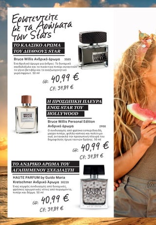 9LR WORLD GET IT NOW 07.2019
Lightning Collection by
Emma Heming-Willis
Η αρωματική συλλογή Lightning Collection by Emma Heming Willis
περιλαμβάνει τα εξής αρώματα:
Essence of Amber (30330-3): Αύρα απεριόριστης ενέργειας. Ανατολίτικος,
πουδρένιος, σαγηνευτικός αρωματικός χαρακτήρας. 50 ml
Essence of Marine (30330-1): Μαγευτική, κρυστάλλινη καθαρότητα.
Υδάτινος, λουλουδένιος, εμπνευσμένος αρωματικός χαρακτήρας. 50 ml
Essence of Rose (30330-2): Η λάμψη των ρομαντικών σας στιγμών.
Λουλουδένιος, φρουτώδης, αισθησιακός αρωματικός χαρακτήρας. 50 ml
ΟΙ ΛΑΜΠΕΡΕΣ
ΠΤΥΧΕΣ ΤΗΣ ΖΩΗΣ
HAUTE PARFUM by Guido
Maria Kretschmer Γυναικείο
Άρωμα 	 30200
Η τρυφερή αποπλάνηση συναντά
τη διαχρονική κομψότητα, σε μια
αρωματική σύνθεση από μανταρίνι,
τριαντάφυλλο και βανίλια. 50 ml
Lovingly by Bruce Willis
Γυναικείο άρωμα 	 3630
Αισθησιακή αύρα, γεμάτη χάρη και πάθος για
ζωή. Με νότες από λευκά άνθη, εσπεριδοειδή,
σανδαλόξυλο και μόσχο. 50 ml
ΑΡΩΜΑΤΙΚΗ
ΑΠΟΔΕΙΞΗ ΑΓΑΠΗΣ
Bruce Willis Ανδρικό άρωμα	 3505
Ένα θρυλικό άρωμα για άνδρες: Το δυναμικό
σανδαλόξυλο και το πικάντικο πιπέρι συναντούν
το γήινο βετιβέρ και το αναζωογονητικό
γκρέιπφρουτ. 50 ml
ΤΟ ΚΛΑΣΙΚΟ ΑΡΩΜΑ
ΤΟΥ ΔΙΕΘΝΟΥΣ STAR
HAUTE PARFUM by Guido Maria
Kretschmer Ανδρικό Άρωμα	 30220
Ένας κομψός συνδυασμός από δυναμικές,
φρέσκες αρωματικές νότες από περγαμόντο,
πιπέρι και δέρμα. 50 ml
Bruce Willis Personal Edition
Ανδρικό άρωμα 	 2950
Ο συνδυασμός από φρέσκα εσπεριδοειδή,
μαύρο πιπέρι, φύλλα καπνού και πολύτιμο
oud, αντανακλά την προσωπική πλευρά του
δημοφιλούς ήρωα ταινιών δράσης. 50 ml
Η ΠΡΟΣΩΠΙΚΗ ΠΛΕΥΡΑ
ΕΝΟΣ STAR ΤΟΥ
HOLLYWOOD
Ερωτευτείτε
με τα Αρώματα
των Stars
ΤΟ ΑΝΔΡΙΚΟ ΑΡΩΜΑ ΤΟΥ
ΑΓΑΠΗΜΕΝΟΥ ΣΧΕΔΙΑΣΤΗ
ΤΟ ΓΥΝΑΙΚΕΙΟ ΑΡΩΜΑ ΤΟΥ
ΑΓΑΠΗΜΕΝΟΥ ΣΧΕΔΙΑΣΤΗ
GR: 40,99 €
CY: 39,89 €
GR: 40,99 €
CY: 39,89 €
GR: 40,99 €
CY: 39,89 €
GR: 40,99 €
CY: 39,89 €
GR: 40,99 €
CY: 39,89 €
GR: 40,99 €
CY: 39,89 €
 