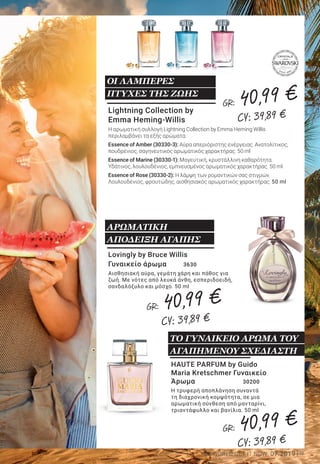 9LR WORLD GET IT NOW 07.2019
Lightning Collection by
Emma Heming-Willis
Η αρωματική συλλογή Lightning Collection by Emma Heming Willis
περιλαμβάνει τα εξής αρώματα:
Essence of Amber (30330-3): Αύρα απεριόριστης ενέργειας. Ανατολίτικος,
πουδρένιος, σαγηνευτικός αρωματικός χαρακτήρας. 50 ml
Essence of Marine (30330-1): Μαγευτική, κρυστάλλινη καθαρότητα.
Υδάτινος, λουλουδένιος, εμπνευσμένος αρωματικός χαρακτήρας. 50 ml
Essence of Rose (30330-2): Η λάμψη των ρομαντικών σας στιγμών.
Λουλουδένιος, φρουτώδης, αισθησιακός αρωματικός χαρακτήρας. 50 ml
ΟΙ ΛΑΜΠΕΡΕΣ
ΠΤΥΧΕΣ ΤΗΣ ΖΩΗΣ
HAUTE PARFUM by Guido
Maria Kretschmer Γυναικείο
Άρωμα 	 30200
Η τρυφερή αποπλάνηση συναντά
τη διαχρονική κομψότητα, σε μια
αρωματική σύνθεση από μανταρίνι,
τριαντάφυλλο και βανίλια. 50 ml
Lovingly by Bruce Willis
Γυναικείο άρωμα 	 3630
Αισθησιακή αύρα, γεμάτη χάρη και πάθος για
ζωή. Με νότες από λευκά άνθη, εσπεριδοειδή,
σανδαλόξυλο και μόσχο. 50 ml
ΑΡΩΜΑΤΙΚΗ
ΑΠΟΔΕΙΞΗ ΑΓΑΠΗΣ
Bruce Willis Ανδρικό άρωμα	 3505
Ένα θρυλικό άρωμα για άνδρες: Το δυναμικό
σανδαλόξυλο και το πικάντικο πιπέρι συναντούν
το γήινο βετιβέρ και το αναζωογονητικό
γκρέιπφρουτ. 50 ml
ΤΟ ΚΛΑΣΙΚΟ ΑΡΩΜΑ
ΤΟΥ ΔΙΕΘΝΟΥΣ STAR
HAUTE PARFUM by Guido Maria
Kretschmer Ανδρικό Άρωμα	 30220
Ένας κομψός συνδυασμός από δυναμικές,
φρέσκες αρωματικές νότες από περγαμόντο,
πιπέρι και δέρμα. 50 ml
Bruce Willis Personal Edition
Ανδρικό άρωμα 	 2950
Ο συνδυασμός από φρέσκα εσπεριδοειδή,
μαύρο πιπέρι, φύλλα καπνού και πολύτιμο
oud, αντανακλά την προσωπική πλευρά του
δημοφιλούς ήρωα ταινιών δράσης. 50 ml
Η ΠΡΟΣΩΠΙΚΗ ΠΛΕΥΡΑ
ΕΝΟΣ STAR ΤΟΥ
HOLLYWOOD
Ερωτευτείτε
με τα Αρώματα
των Stars
ΤΟ ΑΝΔΡΙΚΟ ΑΡΩΜΑ ΤΟΥ
ΑΓΑΠΗΜΕΝΟΥ ΣΧΕΔΙΑΣΤΗ
ΤΟ ΓΥΝΑΙΚΕΙΟ ΑΡΩΜΑ ΤΟΥ
ΑΓΑΠΗΜΕΝΟΥ ΣΧΕΔΙΑΣΤΗ
GR: 40,99 €
CY: 39,89 €
GR: 40,99 €
CY: 39,89 €
GR: 40,99 €
CY: 39,89 €
GR: 40,99 €
CY: 39,89 €
GR: 40,99 €
CY: 39,89 €
GR: 40,99 €
CY: 39,89 €
 