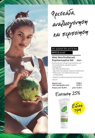 Aloe Vera Ενυδατικό
Συμπυκνωμένο Gel 	 20601
Αναζωογονητικό gel περιποίησης για
την ερεθισμένη, αφυδατωμένη
επιδερμίδα.
• Με 90% gel Aloe Vera
• Δροσίζει και χαρίζει άμεση ενυδάτωση
• Βελτιώνει την ελαστικότητα της
	 επιδερμίδας
• Χαρίζει αίσθηση άμεσης περιποίησης
100 ml
Αρχική τιμή	 17,89 €
Τιμή προσφοράς μόνο	 13,39 €
Κύπρος από 16,79 € 	 μόνο 12,59 €
ΤΟ ΑΠΟΛΥΤΟ ΑΓΓΙΓΜΑ
ΦΡΕΣΚΑΔΑΣ
Φρεσκάδα,
αναζωογόνηση
και περιποίηση
Ειδική
τιμή
Έκπτωση 25%
 