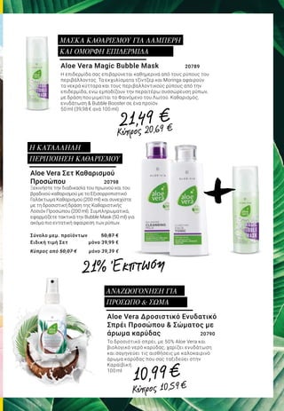 Aloe Vera Magic Bubble Mask		 20789
Η επιδερμίδα σας επιβαρύνεται καθημερινά από τους ρύπους του
περιβάλλοντος. Τα εκχυλίσματα τζίντζερ και Moringa αφαιρούν
τα νεκρά κύτταρα και τους περιβαλλοντικούς ρύπους από την
επιδερμίδα, ενώ εμποδίζουν την περαιτέρω συσσώρευση ρύπων,
με δράση που μιμείται το Φαινόμενο του Λωτού. Καθαρισμός,
ενυδάτωση & Bubble Booster σε ένα προϊόν.
50 ml (39,98 € ανά 100 ml)
ΜΑΣΚΑ ΚΑΘΑΡΙΣΜΟΥ ΓΙΑ ΛΑΜΠΕΡΗ
ΚΑΙ ΟΜΟΡΦΗ ΕΠΙΔΕΡΜΙΔΑ
Aloe Vera Σετ Καθαρισμού
Προσώπου 	 20798
Ξεκινήστε την διαδικασία του πρωινού και του
βραδινού καθαρισμού με το Εξισορροπιστικό
Γαλάκτωμα Καθαρισμού (200 ml) και συνεχίστε
με τη δροσιστική δράση της Καθαριστικής
Λοσιόν Προσώπου (200 ml). Συμπληρωματικά,
εφαρμόζετε τακτικά την Bubble Mask (50 ml) για
ακόμα πιο εντατική αφαίρεση των ρύπων.
Σύνολο μεμ. προϊόντων 	 50,87 €
Ειδική τιμή Σετ 	 μόνο 39,99 €
Κύπρος από 50,07 € 	 μόνο 39,39 €
Η ΚΑΤΑΛΛΗΛΗ
ΠΕΡΙΠΟΙΗΣΗ ΚΑΘΑΡΙΣΜΟΥ
Aloe Vera Δροσιστικό Ενυδατικό
Σπρέι Προσώπου & Σώματος με
άρωμα καρύδας 		 20790
Το δροσιστικό σπρέι, με 50% Aloe Vera και
βιολογικό νερό καρύδας, χαρίζει ενυδάτωση
και σαγηνεύει τις αισθήσεις με καλοκαιρινό
άρωμα καρύδας που σας ταξιδεύει στην
Καραϊβική.
100 ml
ΑΝΑΖΩΟΓΟΝΗΣΗ ΓΙΑ
ΠΡΟΣΩΠΟ & ΣΩΜΑ
+
21,49 €
10,99€
Κύπρος 20,69 €
Κύπρος 10,59€
21% Έκπτωση
 