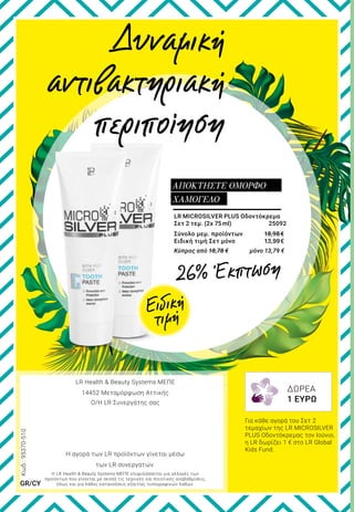 LR MICROSILVER PLUS Οδοντόκρεμα
Σετ 2 τεμ. (2x 75ml)	 25092
Σύνολο μεμ. προϊόντων	 18,98 €
Ειδική τιμή Σετ μόνο	 13,99€
Κύπρος από 18,78 € 	 μόνο 13,79 €
ΑΠΟΚΤΗΣΤΕ ΟΜΟΡΦΟ
ΧΑΜΟΓΕΛΟ
Δυναμική
αντιβακτηριακή
περιποίηση
Για κάθε αγορά του Σετ 2
τεμαχίων της LR MICROSILVER
PLUS Οδοντόκρεμας τον Ιούνιο,
η LR δωρίζει 1 € στο LR Global
Kids Fund.
Η LR Health & Beauty Systems ΜΕΠΕ επιφυλάσσεται για αλλαγές των
προϊόντων που γίνονται με σκοπό τις τεχνικές και ποιοτικές αναβαθμίσεις,
όπως και για λάθος κατανοήσεις εξαιτίας τυπογραφικών λαθών.
LR Health & Beauty Systems ΜΕΠΕ
14452 Μεταμόρφωση Αττικής
Ο/Η LR Συνεργάτης σας
Η αγορά των LR προϊόντων γίνεται μέσω
των LR συνεργατών.
Κωδ.:95370-510
GR/CY
ΔΩΡΕΑ
1 ΕΥΡΩ
Ειδική
τιμή
26% Έκπτωση
 