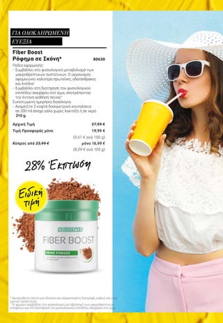 * Ακολουθείτε πάντα μια πλούσια και ισορροπημένη διατροφή, καθώς και έναν
υγιεινό τρόπο ζωής.
1
Το χρώμιο συμβάλλει στο φυσιολογικό μεταβολισμό των μακροθρεπτικών
στοιχείων και στη διατήρηση του φυσιολογικού επιπέδου σακχάρου στο αίμα.
Fiber Boost
Ρόφημα σε Σκόνη* 	 80630
Πεδίο εφαρμογής:
-	 Συμβάλλει στο φυσιολογικό μεταβολισμό των 		
		μακροθρεπτικών συστατικών. Ο οργανισμός
	 αφομοιώνει καλύτερα πρωτεΐνες, υδατάνθρακες
	 και λιπίδια1
-	 Συμβάλλει στη διατήρηση του φυσιολογικού
	 επιπέδου σακχάρου στο αίμα, αποτρέποντας
	 την έντονη αίσθηση πείνας1
Συνιστώμενη ημερήσια δοσολογία:
-	 Αναμείξτε 2 κοφτά δοσομετρικά κουταλάκια
	 σε 200 ml άπαχο γάλα χωρίς λακτόζη ή σε νερό.
210 g
Αρχική Τιμή 	 27,99 €
Τιμή Προσφοράς μόνο 	 19,99 €
						 (9,51 € ανά 100 g)
Κύπρος από 23,99 € 	 μόνο 16,99 €
					 (8,09 € ανά 100 g)
ΓΙΑ ΟΛΟΚΛΗΡΩΜΕΝΗ
ΕΥΕΞΙΑ
Ειδική
τιμή
28% Έκπτωση
 
