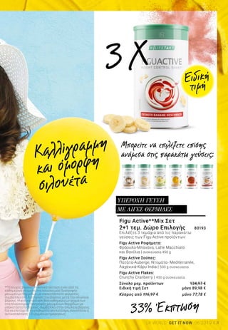 3LR WORLD GET IT NOW 06.2019
Figu Active**Mix Σετ
2+1 τεμ. Δώρο Επιλογής 	 80193
Επιλέξτε 3 τεμάχια από τις παρακάτω
γεύσεις των Figu Active προϊόντων:
Figu Active Ροφήματα:
Φράουλα-Μπανάνα, Latte Macchiato
και Βανίλια | συσκευασία 450 g
Figu Active Σούπες:
Πατάτα-Auberge, Ντομάτα- Mediterranée,
Λαχανικά-Κάρυ India | 500 g συσκευασία
Figu Active Flakes:
Crunchy Cranberry | 450 g συσκευασία
Σύνολο μεμ. προϊόντων 	 134,97 €
Ειδική τιμή Σετ 	 μόνο 89,98 €
Κύπρος από 116,97 € 	 μόνο 77,78 €
ΥΠΕΡΟΧΗ ΓΕΥΣΗ
ΜΕ ΛΙΓΕΣ ΘΕΡΜΙΔΕΣ
33% Έκπτωση
Μπορείτε να επιλέξετε επίσης
ανάμεσα στις παρακάτω γεύσεις:
** Έλεγχος βάρους: Η αντικατάσταση ενός από τα
καθημερινά γεύματα στα πλαίσια μιας διατροφής
μειωμένων θερμίδων με υποκατάστατο γεύματος,
συμβάλλει στη διατήρηση του βάρους μετά την απώλεια
βάρους. Η αντικατάσταση δύο καθημερινών γευμάτων
στα πλαίσια μιας διατροφής μειωμένων θερμίδων με
υποκατάστατο βάρους, συμβάλλει στην απώλεια βάρους.
Για να επιτύχετε το επιθυμητό αποτέλεσμα, συνιστάται η
αντικατάσταση 1-2 γευμάτων ημερησίως.
3X
Καλλίγραμμη
και όμορφη
σιλουέτα
Ειδική
τιμή
 