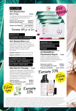 MADE IN GERMANY
5in1 Beauty Elixir 81030
Το επαναστατικό LR LIFETAKT 5in1
Beauty Elixir εκπληρώνει ταυτόχρονα 5
επιθυμίες ομορφιάς: νεανική εμφάνιση,
λαμπερό δέρμα, σφριγηλό σώμα,
δυνατά μαλλιά και γερά νύχια!1
30 x 25 ml
Ελλάδα 144,99 € (19,32 € ανά 100 ml)
Κύπρος 122,99 € (16,40 € ανά 100 ml)
ΠΙΕΙΤΕ ΤΟ
ΕΛΙΞΗΡΙΟ ΤΗΣ ΟΜΟΡΦΙΑΣ!
5in1 Beauty Elixir
Σετ 3 τεμ.	 81033
Η καθημερινή δόση ομορφιάς σε Σετ
3 τεμαχίων με προνομιακή τιμή.
3 x 30 x 25 ml
Σύνολο μεμ. προϊόντων 	 434,97 €
Ειδική τιμή Σετ μόνο 	 364,99 €
					 (16,22 € ανά 100 ml)
Κύπρος από 368,97 € 	 μόνο 308,99 €
					 (13,73 € ανά 100 ml)
ΣΕΤ 3 ΤΕΜ.
Έκπτωση 16% με το Σετ
Έκπτωση 33%
Έκπτωση
33%
1
Η βιοτίνη, ο ψευδάργυρος, η βιταμίνη Α, η ριβοφλαβίνη και η νιασίνη συμβάλλουν στη διατήρηση της φυσιολογικής κατάστασης του δέρματος.
Ο χαλκός συμβάλλει στη διατήρηση του φυσιολογικού χρωματισμού του δέρματος. Η βιταμίνη C συμβάλλει στο φυσιολογικό σχηματισμό του
κολλαγόνου για τη φυσιολογική λειτουργία του δέρματος. Ο χαλκός συμβάλλει στη διατήρηση του φυσιολογικού συνδετικού ιστού. Η βιοτίνη
και ο ψευδάργυρος συμβάλλουν στη διατήρηση της φυσιολογικής κατάστασης των μαλλιών. Ο χαλκός συμβάλλει στη διατήρηση του φυσιολογικού
χρωματισμού των μαλλιών. Ο ψευδάργυρος συμβάλλει στη διατήρηση της φυσιολογικής κατάστασης των νυχιών. Η βιταμίνη Ε συμβάλλει στην
προστασία των κυττάρων από το οξειδωτικό στρες. Η θειαμίνη συμβάλλει στη φυσιολογική λειτουργία των μεταβολικών διεργασιών που
αποσκοπούν στην παραγωγή ενέργειας. Η βιταμίνες Β6 και Β12 συμβάλλουν στη μείωση της αίσθησης κόπωσης και εξάντλησης.
Proksch et al., 2014, Skin Pharmacol, Physiol; 27: 113-119. Το δέρμα παρουσίασε σημαντική μείωση των ρυτίδων και αυξημένη συγκέντρωση κολλαγόνου
μετά από 4 εβδομάδες χρήσης. Οι μετρήσεις έγιναν σε 100 γυναίκες ηλικίας 45 έως 65 ετών.
LR COLOURS Σετ
Περιποίησης Νυχιών 	 10406
Ο Ορός για Χέρια & Νύχια (15
ml) και το Nail Therapy (5,5 ml)
χαρίζουν απαλότητα στα χέρια και
επανορθώνουν τα νύχια.
Συνολική τιμή Σετ	 20,98 €
Τιμή προσφοράς Σετ μόνο	 13,99 €
Κύπρος από 20,98 € 	 μόνο 13,99 €
ΟΜΟΡΦΑ ΚΑΙ
ΠΕΡΙΠΟΙΗΜΕΝΑ
ΝΥΧΙΑ!
Ειδική
τιμή
Ειδική
τιμή
Aloe Vera Σετ Τόνωσης 27529
Το Aloe Vera Διαμορφωτικό Gel Σώματος
(200 ml) και η Διορθωτική Κρέμα Σώματος
(200 ml) τονίζουν το περίγραμμα του
σώματος με τη σύσφιξη της κοιλιάς,
των μπράτσων, των μηρών και γλουτών
και Δώρο γάντι για το ντους.
Ειδική τιμή Σετ 	 59,98 €
Τιμή προσφοράς Σετ μόνο 	 39,99 €
Κύπρος από 57,98 €	 μόνο 38,79 €
ΣΥΣΦΙΞΗ ΓΙΑ ΤΗΝ
ΚΟΙΛΙΑ, ΤΟΥΣ ΜΗΡΟΥΣ
ΚΑΙ ΤΟΥΣ ΓΛΟΥΤΟΥΣ
Νέο
προϊόν
 