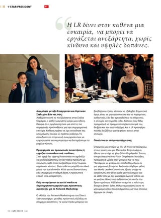 βοηθήσουν εξίσου κάποιον να εξελιχθεί. Σημαντικό
όμως είναι, να μην προσποείσαι και να παραμένεις
αυθεντικός. Εάν δεν εγκαταλείπεις το στόχο σου,
η επιτυχία σύντομα θα έρθει. Κάποιος που θέλει
πραγματικά να πραγματοποιήσει τα όνειρά του,
θα βρει και τον σωστό δρόμο. Και η LR προσφέρει
πολλές διεξόδους για να φτάσει κανείς στην
επιτυχία.
Ποιοί είναι οι επόμενοι στόχοι σας;
Ο πρώτος μου στόχος με την LR ήταν να προσφέρω
στους γονείς μου μια Mercedes. Στην συνέχεια,
έθεσα σαν στόχο να γίνω Silver Orgaleader. Έπειτα,
ονειρεύτηκα να γίνω Platin Orgaleader. Νοιώθεις
πραγματικά ωραία όταν μπορείς πια να πεις:
“Κατάφερα να φτάσω σε επίπεδο Προέδρου σε
μια γερμανική Εταιρεία! Αφότου εκλέχθηκα μέλος
του World Leader Committee, έβαλα στόχο να
εκπροσωπώ την LR σε κάθε χρονικό σημείο και
σε κάθε τόπο με τον καλύτερο δυνατό τρόπο και
να μυήσω όλους τους ανθρώπους σε αυτήν την
δραστηριότητα. Η LR είναι για εμένα η καλύτερη
Εταιρεία Direct Sales. Θέλω να μοιραστώ αυτό το
μήνυμα με όλους τους ανθρώπους, με τους οποίους
έρχομαι σε επαφή.
Διακρίνετε μεταξύ Συνεργατών και Ηγετικών
Στελεχών; Εάν ναι, πώς;
Ανεξάρτητα από το πού βρίσκεται στην Σκάλα
Καριέρας, ο κάθε Συνεργάτης φέρει μια ευθύνη.
Θεωρώ ότι η οργάνωση είναι μια από τις πιο
σημαντικές προϋποθέσεις για την επιχειρηματική
επιτυχία. Καθένας πρέπει να έχει συνείδηση της
υποχρέωσής του και να πράττει ανάλογα. Το
σπουδαιότερο στην κοινή συνεργασία είναι να
εργαζόμαστε για να μπορούμε να διατηρήσουμε το
μεγάλο σύνολο.
Προσφέρετε και προσωπικές συναντήσεις ή
εργάζεστε αποκλειστικά «online»;
Στην αρχή δεν είχα τη δυνατότητα να σχεδιάζω
και να πραγματοποιώ συναντήσεις πρόσωπο με
πρόσωπο, αλλά όταν πια βρέθηκα στην Τουρκία,
οργάνωσα κάποιες. Είναι απλό να μοιράζεσαι υλικό
μέσω των social media. Αλλά για να διαπιστώσεις
εάν υπάρχει μια σταθερή βάση, η προσωπική
επαφή είναι απαραίτητη.
Πώς καταφέρνουν τα social media να
δημιουργήσουν μεγαλύτερες προοπτικές
ανάπτυξης για το Network Marketing;
Ο κλάδος του Network Marketing και του Direct
Sales προσφέρει μεγάλες προοπτικές εξέλιξης σε
άτομα με ικανότητες. Τα social media μπορούν να
Η LR δίνει στον καθένα μια
ευκαιρία, να μπορεί να
εργάζεται ανεξάρτητα, χωρίς
κίνδυνο και υψηλές δαπάνες.
1-STAR PRESIDENT
12  |  LR CAREER  7/2017
 