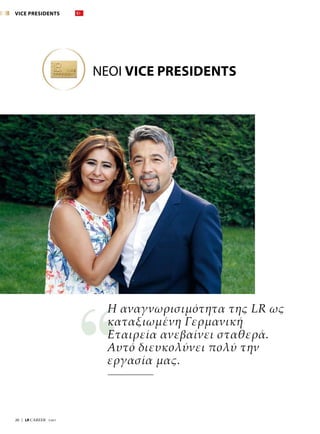 20  |  LR CAREER  7/2017
Η αναγνωρισιμότητα της LR ως
καταξιωμένη Γερμανική
Εταιρεία ανεβαίνει σταθερά.
Αυτό διευκολύνει πολύ την
εργασία μας.
ΝΕΟΙ VICE PRESIDENTS
VICE PRESIDENTS
 