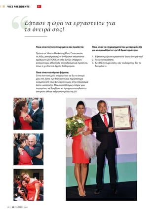 22  |  LR CAREER  7/2017
Έφτασε η ώρα να εργαστείτε για
τα όνειρά σας!
Ποια είναι τα πιο επιτυχημένα σας προϊόντα;
Πρώτα απ’όλα το Marketing Plan. Όταν ακούν
τη λέξη„αντιγήρανση“, οι άνθρωποι σκέφτονται
αμέσως το ZEITGARD. Εκτός αυτών υπάρχουν
απλούστερα, αλλά πολύ αποτελεσματικά προϊόντα,
όπως π.χ ο Racine Αφρός Καθαρισμού.
Ποια είναι τα επόμενα βήματα;
Ο πιο κοντινός μου στόχος είναι να δω το όνομά
μου στη λίστα των Presidents και περισσότερα
ονόματα από τους Συνεργάτες μου στην παγκόσμια
λίστα κατάταξης. Μακροπρόθεσμος στόχος μου
παραμένει, να βοηθήσω να πραγματοποιηθούν τα
όνειρα κι άλλων ανθρώπων μέσω της LR.
Ποια είναι τα επιχειρήματα που μεταχειρίζεστε
για να προωθήσετε την LR δραστηριότητα;
1.	 Έφτασε η ώρα να εργαστείτε για τα όνειρά σας!
2.	 Τι έχετε να χάσετε;
3. Δεν θα σιγουρευτείτε, εάν τουλάχιστον δεν το
δοκιμάσετε.
VICE PRESIDENTS
 