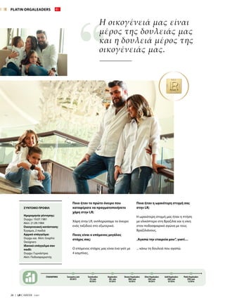 28  |  LR CAREER  7/2017
Ποιο ήταν το πρώτο όνειρο που
καταφέρατε να πραγματοποιήσετε
χάρη στην LR;
Χάρη στην LR, εκπληρώσαμε το όνειρο
ενός ταξιδιού στο εξωτερικό.
Ποιος είναι ο επόμενος μεγάλος
στόχος σας;
Ο επόμενος στόχος μας είναι ένα γιότ με
4 καμπίνες.
Η οικογένειά μας είναι
μέρος της δουλειάς μας
και η δουλειά μέρος της
οικογένειάς μας.
Ποια ήταν η ωραιότερη στιγμή σας
στην LR;
Η ωραιότερη στιγμή μας ήταν η πτήση
με ελικόπτερο στη Βραζιλία και η νίκη
στον ποδοσφαιρικό αγώνα με τους
Βραζιλιάνους.
„Αγαπώ την εταιρεία μου“, γιατί…
... κάνω τη δουλειά που αγαπώ.
ΣΤΑΔΙΟΔΡΟΜΙΑ Συνεργάτες από
05/2013
Teamleaders
(TL) από
05/2013
Orgaleaders
(OL) από
01/2015
Bronze Orgaleaders
(BOL) από
05/2015
Gold Orgaleaders
(GOL) από
07/2016
Silver Orgaleaders
(SOL) από
09/2015
Platin Orgaleaders
(POL) από
12/2016
ΣΥΝΤΟΜΟ ΠΡΟΦΙΛ
Ημερομηνία γέννησης:
Duygu: 19.07.1981
Akin: 21.09.1984
Οικογενειακή κατάσταση:
Έγγαμοι, 2 παιδιά
Αρχικό επάγγελμα:
Duygu και Akin: Graphic
Designers
Ιδανικό επάγγελμα σαν
παιδί:
Duygu: Γυμνάστρια
Akin: Ποδοσφαιριστής
PLATIN ORGALEADERS
 