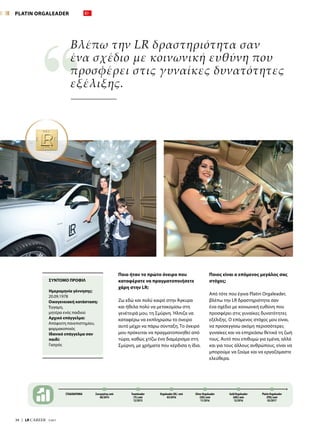 34  |  LR CAREER  7/2017
Ποιο ήταν το πρώτο όνειρο που
καταφέρατε να πραγματοποιήσετε
χάρη στην LR;
Ζω εδώ και πολύ καιρό στην Άγκυρα
και ήθελα πολύ να μετακομίσω στη
γενέτειρά μου, τη Σμύρνη. Ήλπιζα να
καταφέρω να εκπληρώσω το όνειρο
αυτό μέχρι να πάρω σύνταξη. Το όνειρό
μου πρόκειται να πραγματοποιηθεί από
τώρα, καθώς χτίζω ένα διαμέρισμα στη
Σμύρνη, με χρήματα που κέρδισα η ίδια.
Ποιος είναι ο επόμενος μεγάλος σας
στόχος;
Από τότε που έγινα Platin Orgaleader,
βλέπω την LR δραστηριότητα σαν
ένα σχέδιο με κοινωνική ευθύνη που
προσφέρει στις γυναίκες δυνατότητες
εξέλιξης. Ο επόμενος στόχος μου είναι,
να προσεγγίσω ακόμη περισσότερες
γυναίκες και να επηρεάσω θετικά τη ζωή
τους. Αυτό που επιθυμώ για εμένα, αλλά
και για τους άλλους ανθρώπους, είναι να
μπορούμε να ζούμε και να εργαζόμαστε
ελεύθερα.
Βλέπω την LR δραστηριότητα σαν
ένα σχέδιο με κοινωνική ευθύνη που
προσφέρει στις γυναίκες δυνατότητες
εξέλιξης.
ΣΤΑΔΙΟΔΡΟΜΙΑ Συνεργάτης από
06/2014
Teamleader
(TL) από
12/2015
Orgaleader (OL) από
03/2016
Gold Orgaleader
(GOL) από
12/2016
Silver Orgaleader
(SOL) από
11/2016
Platin Orgaleader
(POL) από
02/2017
ΣΥΝΤΟΜΟ ΠΡΟΦΙΛ
Ημερομηνία γέννησης:
20.09.1978
Οικογενειακή κατάσταση:
Έγγαμη,
μητέρα ενός παιδιού
Αρχικό επάγγελμα:
Απόφοιτη πανεπιστημίου,
φαρμακοποιός
Ιδανικό επάγγελμα σαν
παιδί:
Γιατρός
PLATIN ORGALEADER
 
