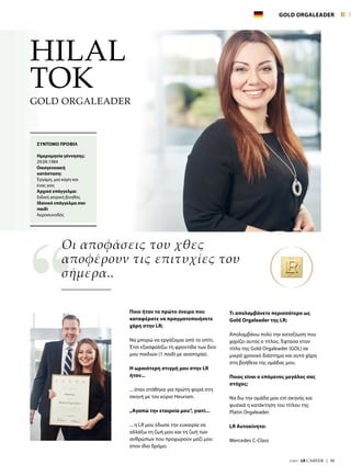 7/2017  LR CAREER  |  39
Ποιο ήταν το πρώτο όνειρο που
καταφέρατε να πραγματοποιήσετε
χάρη στην LR;
Να μπορώ να εργάζομαι από το σπίτι.
Έτσι εξασφαλίζω τη φροντίδα των δύο
μου παιδιών (1 παιδί με αναπηρία).
Η ωραιότερη στιγμή μου στην LR
ήταν...
... όταν στάθηκα για πρώτη φορά στη
σκηνή με τον κύριο Heursen.
„Αγαπώ την εταιρεία μου“, γιατί...
... η LR μου έδωσε την ευκαιρία να
αλλάξω τη ζωή μου και τη ζωή των
ανθρώπων που προχωρούν μαζί μου
στον ίδιο δρόμο.
Τι απολαμβάνετε περισσότερο ως
Gold Orgaleader της LR;
Απολαμβάνω πολύ την καταξίωση που
χαρίζει αυτός ο τίτλος. Έφτασα στον
τίτλο της Gold Orgaleader (GOL) σε
μικρό χρονικό διάστημα και αυτό χάρη
στη βοήθεια της ομάδας μου.
Ποιος είναι ο επόμενος μεγάλος σας
στόχος;
Να δω την ομάδα μου επί σκηνής και
φυσικά η κατάκτηση του τίτλου της
Platin Orgaleader.
LR Αυτοκίνητο:
Mercedes C-Class
Οι αποφάσεις του χθες
αποφέρουν τις επιτυχίες του
σήμερα..
HILAL
TOK
ΣΥΝΤΟΜΟ ΠΡΟΦΙΛ
Ημερομηνία γέννησης:
29.09.1984
Οικογενειακή
κατάσταση:
Έγγαμη, μια κόρη και
ένας γιος
Αρχικό επάγγελμα:
Ειδική ιατρική βοηθός
Ιδανικό επάγγελμα σαν
παιδί
Αεροσυνοδός
GOLD ORGALEADER
GOLD ORGALEADER
 