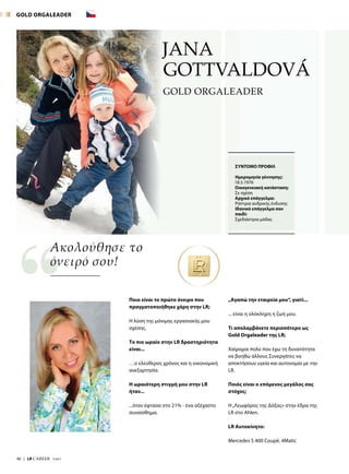 40  |  LR CAREER  7/2017
JANA
GOTTVALDOVÁ
Ποιο είναι το πρώτο όνειρο που
πραγματοποιήθηκε χάρη στην LR;
Η λύση της μόνιμης εργασιακής μου
σχέσης.
Το πιο ωραίο στην LR δραστηριότητα
είναι...
…ο ελεύθερος χρόνος και η οικονομική
ανεξαρτησία.
Η ωραιότερη στιγμή μου στην LR
ήταν...
...όταν έφτασα στο 21% - ένα αξέχαστο
συναίσθημα.
„Αγαπώ την εταιρεία μου“, γιατί...
... είναι η ολόκληρη η ζωή μου.
Τι απολαμβάνετε περισσότερο ως
Gold Orgaleader της LR;
Χαίρομαι πολύ που έχω τη δυνατότητα
να βοηθώ άλλους Συνεργάτες να
αποκτήσουν υγεία και αυτονομία με την
LR.
Ποιός είναι ο επόμενος μεγάλος σας
στόχος;
Η„Λεωφόρος της Δόξας» στην έδρα της
LR στο Ahlen.
LR Αυτοκίνητο:
Mercedes S 400 Coupé, 4Matic
Ακολούθησε το
όνειρό σου!
ΣΥΝΤΟΜΟ ΠΡΟΦΙΛ
Ημερομηνία γέννησης:
18.5.1976
Οικογενειακή κατάσταση:
Σε σχέση
Αρχικό επάγγελμα:
Ράπτρια ανδρικής ένδυσης
Ιδανικό επάγγελμα σαν
παιδί:
Σχεδιάστρια μόδας
GOLD ORGALEADER
GOLD ORGALEADER
 