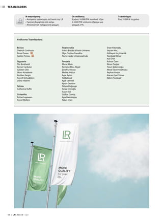 TEAMLEADERS
Βέλγιο
Dietrich Corthouts
Busra Duvan
Gaston Fonou
Γερμανία
Tilo Burkhardt
Kevser Cankatar
Gökben Cifci
Ilknur Karademir
Keziban Sargin
Annett Schwäblein
Deniz Yildirim
Γαλλία
Catherine Ruffin
Ολλανδία
Esther Lageveen
Annet Wolters
Πορτογαλία	
Ivânia Brazão  Paulo Linhares
Olga Cristina Carvalho
Nuno Cação-Unipessoal Lda
Τουρκία
Murat Abalı
Remziye Ebru Akgül
Şerefnur Aksoy
Melike Anacur
Ayşe Aydın
Yelda Bulut
Ayşe Demirel
Aycan Demirer
Özlem Doğangir
Serap Emiroğlu
Suzan Gül
Gülfize Gümüş
Aysel Gündoğay
Nalan İvren
Ertan Kibaroğlu
Seycan Kılıç
Gülhayat Koç Kızanlık
Nurdagül Omaç
Aslı Önel
Ruhsar Özen
İlknur Özoğul
Füsun Şekercioğlu
Meral Tükenmez Koştu
Reyhan Vardar
Atacan Eşari Yılmaz
Özlem Yurdagül
Υπόλοιποι Teamleaders:
54  |  LR CAREER  7/2017
Η αναγνώριση:
• Αυτόματη πρόσκληση σε Events της LR
• Τιμητική Καρφίτσα από ασήμι
• Αποκλειστική τηλεφωνική γραμμή
Οι επιδόσεις:
3 μήνες 16.000 PW συνολικό τζίρο
ή 4.000 PW υπόλοιπο τζίρο με μια
γραμμή 21%.
Το εισόδημα:
Έως 35.000 € το χρόνο
 