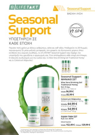 Seasonal
Support
SeasonalSupport2
1 3
ΒΑΣΙΚΗ ΛΥΣΗ
ΥΠΟΣΤΗΡΙΞΗ ΣΕ
ΚΑΘΕ ΕΠΟΧΗ
Περνάτε πολύ χρόνο με άλλους ανθρώπους, αλλά και καθ’ οδόν; Υποδεχτείτε το 2018 χωρίς
περιορισμούς! Σε μέσα μαζικής μεταφοράς, στο γραφείο, σε εξωτερικούς χώρους όπου
εκτίθεστε στις καιρικές συνθήκες, το LR LIFETAKT Seasonal Support σας παρέχει την
υποστήριξη που χρειάζεται ο οργανισμός σας. Έτσι απολαμβάνετε κάθε εποχή στο έπακρο.
Ο ιδανικός συνδυασμός για την ευεξία σας: το Aloe Vera Drinking Gel Traditional Honey1
και οι Colostrum Κάψουλες2
.
1
Η βιταμίνη C που περιέχει το Aloe Vera Drinking Gel Traditional
Honey συμβάλλει στη φυσιολογική λειτουργία του ανοσοποιητικού συστήματος.
2
Οι κάψουλες περιέχουν πρωτόγαλα
Seasonal Support
ΜΗΝΙΑΙΟ ΣΕΤ
Aloe Vera Drinking Gel
Traditional Honey
Σετ 3 τεμ.
80743 | 3 x 1000 ml
Ελλάδα 96,99 €
Κύπρος 82,99 €
Colostrum Κάψουλες
80360 | 60 Κάψουλες / 30,9 g
Ελλάδα 64,99 €
(210,32 € ανά 100 g)
Κύπρος 54,99 €
(177,96 € ανά 100 g)
ΕΙΔΙΚΗ ΤΙΜΗ ΣΕΤ
Κωδ. Σετ: 80741
Ειδική Τιμή Σετ
Ελλάδα 152,49 €| Κύπρος 129,99 €
17 ,50 €
ΕΞΟΙΚΟΝΟΜΕΙΤΕ
 