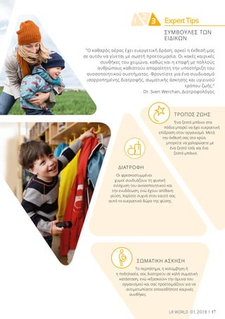 ExpertTips2
1 3
ΣΥΜΒΟΥΛΕΣ ΤΩΝ
ΕΙΔΙΚΩΝ
“Ο καθαρός αέρας έχει ευεργετική δράση, αρκεί η έκθεσή μας
σε αυτόν να γίνεται με σωστή προετοιμασία. Οι κακές καιρικές
συνθήκες του χειμώνα, καθώς και η επαφή με πολλούς
ανθρώπους καθιστούν απαραίτητη την υποστήριξη του
ανοσοποιητικού συστήματος. Φροντίστε για ένα συνδυασμό
ισορροπημένης διατροφής, σωματικής άσκησης και υγιεινού
τρόπου ζωής.”
Dr. Sven Werchan, Διατροφολόγος
	 ΤΡΟΠΟΣ ΖΩΗΣ
	 Ένα ζεστό μπάνιο στα 		
πόδια μπορεί να έχει ευεργετική
επίδραση στον οργανισμό. Μετά
την έκθεσή σας στο κρύο,
μπορείτε να χαλαρώσετε με
ένα ζεστό τσάι και ένα
ζεστό μπάνιο.
ΔΙΑΤΡΟΦΗ
Οι φρεσκοστυμμένοι
χυμοί συνδυάζουν τη φυσική
ενίσχυση του ανοσοποιητικού και
την ενυδάτωση, ενώ έχουν απίθανη
γεύση. Χαρίστε συχνά στον εαυτό σας
αυτό το ευεργετικό δώρο της φύσης.
	 ΣΩΜΑΤΙΚΗ ΑΣΚΗΣΗ
	 Το περπάτημα, η κολύμβηση ή
η ποδηλασία, σας διατηρούν σε καλή σωματική
κατάσταση, ενώ «εξασκούν» την άμυνα του
οργανισμού και σας προετοιμάζουν για να
αντιμετωπίσετε οποιεσδήποτε καιρικές
συνθήκες.
17LR WORLD 01.2018 17LR WORLD 01.2018
 