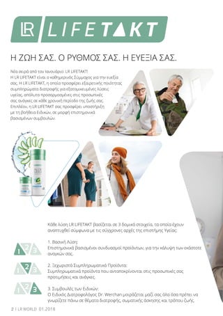 1 32
1 32
1 32
Νέα σειρά από τον Ιανουάριο: LR LIFETAKT!
Η LR LIFETAKT είναι ο καθημερινός Σύμμαχος για την ευεξία
σας. Η LR LIFETAKT, η οποία προσφέρει εξαιρετικής ποιότητας
συμπληρώματα διατροφής για εξατομικευμένες λύσεις
υγείας, απόλυτα προσαρμοσμένες στις προσωπικές
σας ανάγκες σε κάθε χρονική περίοδο της ζωής σας.
Επιπλέον, η LR LIFETAKT σας προσφέρει υποστήριξη
με τη βοήθεια Ειδικών, σε μορφή επιστημονικά
βασισμένων συμβουλών.
Η ΖΩΗ ΣΑΣ. Ο ΡΥΘΜΟΣ ΣΑΣ. Η ΕΥΕΞΙΑ ΣΑΣ.
Κάθε λύση LR LIFETAKT βασίζεται σε 3 δομικά στοιχεία, τα οποία έχουν
αναπτυχθεί σύμφωνα με τις σύγχρονες αρχές της επιστήμης Υγείας:
1. Βασική Λύση:
Επιστημονικά βασισμένοι συνδυασμοί προϊόντων, για την κάλυψη των εκάστοτε
αναγκών σας.
2. Ξεχωριστά Συμπληρωματικά Προϊόντα:
Συμπληρωματικά προϊόντα που ανταποκρίνονται στις προσωπικές σας
προτιμήσεις και ανάγκες.
3. Συμβουλές των Ειδικών:
Ο Ειδικός Διατροφολόγος Dr. Werchan μοιράζεται μαζί σας όλα όσα πρέπει να
γνωρίζετε πάνω σε θέματα διατροφής, σωματικής άσκησης και τρόπου ζωής.
2 LR WORLD 01.2018
 