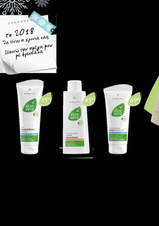 Das wird mein Jahr
2018
Jeden Morgen
frisch
durchstarten
Aloe Vera
35%
Aloe Vera
45%
Aloe Vera
69%
Aloe Vera 2 σε 1
Σαμπουάν για Μαλλιά
& Σώμα
Αναζωογονητικό gel για το ντους,
κατάλληλο για το σώμα και τα
μαλλιά
•	 Με 35% gel Aloe Vera και 		
	 βιολογικό εκχύλισμα μπαμπού
•	 Γρήγορος, πρακτικός και 		
	 αποτελεσματικός καθαρισμός 	
	 και περιποίηση all-in-one
20633 | 250 ml
Ελλάδα 13,99 €
(5,60 € ανά 100ml)
Κύπρος 13,99 €
(5,60 € ανά 100ml)
Ο χειμώνας μπορεί να είναι σκληρός με την επιδερμίδα και τα
μαλλιά σας. Χαρίστε στον εαυτό σας την επιπλέον περιποίηση που
χρειάζεται, ξεκινώντας από το πρωί. Μετά τον απαλό καθαρισμό
με το Aloe Vera Αναζωογονητικό Gel για το Ντους και το Aloe Vera
Περιποιητικό Σαμπουάν, η Aloe Vera Ενυδατική Λοσιόν Σώματος
προσφέρει στην επιδερμίδα την απαραίτητη ενυδάτωση, ενώ το
Aloe Vera Προστατευτικό Αποσμητικό Roll-On χωρίς Οινόπνευμα
χαρίζει ευχάριστη αίσθηση προστασίας. Όταν δεν υπάρχει η
πολυτέλεια του χρόνου, το Aloe Vera 2 σε 1 Σαμπουάν για Μαλλιά
& Σώμα είναι το ιδανικό προϊόν για εσάς.
ΑΚΟΜΑ ΠΕΡΙΣΣΟΤΕΡΗ ΕΝΥΔΑΤΩΣΗ
στην επιδερμίδα και στα μαλλιά
Περιποιητικό σαμπουάν για
όλους τους τύπους μαλλιών
•	 Με 45% gel Aloe Vera και 		
	 βιολογικό εκχύλισμα μπαμπού
•	 Καθαρίζει απαλά και θρέφει τα 	
	 μαλλιά χωρίς να τα βαραίνει
•	 Ενυδατώνει τα μαλλιά και την 	
	 επιδερμίδα του κεφαλιού
•	 Ενισχύει την τρίχα και την 		
	 κάνει πιο απαλή
20645 | 200 ml
Ελλάδα 10,99 €
(5,50 € ανά 100ml)
Κύπρος 10,49 €
(5,25 € ανά 100ml)
Aloe Vera
Περιποιητικό
Σαμπουάν
Aloe Vera Ενυδατική
Λοσιόν Σώματος
Απαλή λοσιόν σώματος που
απορροφάται γρήγορα
•	 Με 69% gel Aloe Vera και 		
	 βιολογικό εκχύλισμα μανόλιας
•	 Θρέφει και προσφέρει 		
	 εντατική περιποίηση
•	 Βελτιώνει το επίπεδο 		
	 υγρασίας της επιδερμίδας
•	 Προσφέρει ήπια περιποίηση
20639 | 200 ml
Ελλάδα 16,99 €
(8,50 € ανά 100ml)
Κύπρος 15,99 €
(8,00 € ανά 100ml)
θα είναι η χρονιά σαςτο 2018
Ξεκινώ την ημέρα μου
με φρεσκάδα
 
