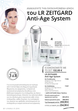 ή
ΑΝΑΚΑΛΥΨΤΕ ΤΗΝ ΟΛΟΚΛΗΡΩΜΕΝΗ ΔΡΑΣΗ:
του LR ZEITGARD
Anti-Age System
ZEITGARD
Κρέμα-Gel
Ανάπλασης για
ώριμες επιδερμίδες
ZEITGARD
Ενυδατική
Κρέμα-Gel για νεανικές
επιδερμίδες
Για εντυπωσιακά αποτελέσματα σε λιγότερο
από 5 λεπτά! Χάρη στη θερμική τεχνολογία
θέρμανσης και ψύχρανσης, τα δραστικά
συστατικά αντιγήρανσης διεισδύουν στα
βαθύτερα στρώματα της επιδερμίδας και δρουν
αποτελεσματικότερα. Αποτελεί την καλύτερη βάση
για την εξειδικευμένη περιποίηση κάθε τύπου
επιδερμίδας, καθώς διεγείρει την κυκλοφορία
του αίματος και εφοδιάζει αποτελεσματικά την
επιδερμίδα με ενεργά συστατικά αντιγήρανσης.
22 LR WORLD 01.2018
ΕΞΟΙΚΟΝΟΜΕΙΤΕ ΜΕ
ΤΟ ΣΕΤ 132,00 €
LR ZEITGARD
Anti-Age System	
Σετ Ενυδάτωσης 	 71006
Zeitgard 2 Anti-Age Device
Ορός Ματιών
Ενυδατική Κρέμα-Gel
Σετ Ανάπλασης 	 71007
Zeitgard 2 Anti-Age Device
Ορός Ματιών
Κρέμα-Gel Ανάπλασης
+ ΔΩΡΟ ZEITGARD Θήκη Ταξιδίου
Σύνολο μεμονωμένων
προϊόντων ανά Σετ 	 391,97 €
Ειδική τιμή ανά Σετ μόνο 	 309,99 €
Τιμή Προσφοράς ανά Σετ 	259,99 €
ΚΎΠΡΟΣ από 338,97€ 	μόνο 254,99 €
34%
ΕΚΠΤΩΣΗ
 