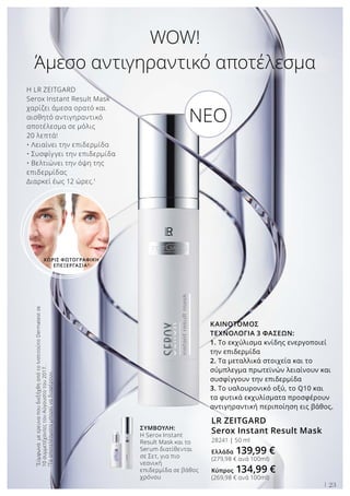 Η LR ZEITGARD
Serox Instant Result Mask
χαρίζει άμεσα ορατό και
αισθητό αντιγηραντικό
αποτέλεσμα σε μόλις
20 λεπτά!
• Λειαίνει την επιδερμίδα
• Συσφίγγει την επιδερμίδα
• Βελτιώνει την όψη της
επιδερμίδας
Διαρκεί έως 12 ώρες.1
WOW!
Άμεσο αντιγηραντικό αποτέλεσμα
ΚΑΙΝΟΤΟΜΟΣ
ΤΕΧΝΟΛΟΓΙΑ 3 ΦΑΣΕΩΝ:
1. Το εκχύλισμα κνίδης ενεργοποιεί
την επιδερμίδα
2. Τα μεταλλικά στοιχεία και το
σύμπλεγμα πρωτεϊνών λειαίνουν και
συσφίγγουν την επιδερμίδα
3. Το υαλουρονικό οξύ, το Q10 και
τα φυτικά εκχυλίσματα προσφέρουν
αντιγηραντική περιποίηση εις βάθος.
LR ZEITGARD
Serox Instant Result Mask
28241 | 50 ml
Ελλάδα 139,99 €
(279,98 € ανά 100ml)
Κύπρος 134,99 €
(269,98 € ανά 100ml)
ΣΥΜΒΟΥΛΗ:
Η Serox Instant
Result Mask και το
Serum διατίθενται
σε Σετ, για πιο
νεανική
επιδερμίδα σε βάθος
χρόνου
1
ΣύμφωναμεερευναπουδιεξήχθηαπότοΙνστιτούτοDermatestσε
10συμμετέχοντεςτονΑύγουστοτου2017.
2
Τααποτελέσματαμπορείναδιαφέρουν.
ΧΩΡΙΣ ΦΩΤΟΓΡΑΦΙΚΗ
ΕΠΕΞΕΡΓΑΣΙΑ2
NEO
23
 