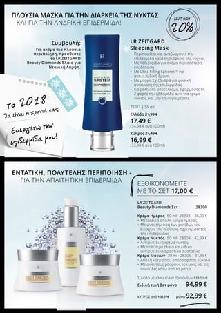 το 2018
LR ZEITGARD
Sleeping Mask
•	 Περιποιείται και αναζωογονεί την
	 επιδερμίδα κατά τη διάρκεια της νύχτας
•	 Με λάδι Jojoba για ακόμα περισσότερη
	 ενυδάτωση
•	 Με Ultra Filling SpheresΤΜ
για
	 αντιρυτιδική δράση
•	 Με μούρα Σχιζάνδρα για φυσική
	 ανάπλαση της επιδερμίδας
•	 Για βέλτιστο αποτέλεσμα, εφαρμόστε τη 	
	 2 φορές την εβδομάδα αντί για κρέμα 	
	 νυκτός, και μην την αφαιρέσετε
71011 | 50 ml
Ελλάδα 21,99 €
17,49 €
(34,98 € ανά 100ml)
Κύπρος 21,49 €
16,99 €
(33,98 € ανά 100ml)
ΠΛΟΥΣΙΑ ΜΑΣΚΑ ΓΙΑ ΤΗΝ ΔΙΑΡΚΕΙΑ ΤΗΣ ΝΥΚΤΑΣ
	 ΚΑΙ ΓΙΑ ΤΗΝ ΑΝΔΡΙΚΗ ΕΠΙΔΕΡΜΙΔΑ!
Συμβουλή:
Για ακόμα πιο πλούσια
περιποίηση, προσθέστε
το LR ZEITGARD
Beauty Diamonds Έλαιο για
Νεανική Λάμψη.
Ευεργετώ την
επιδερμίδα μου!
ΕΝΤΑΤΙΚΗ, ΠΟΛΥΤΕΛΗΣ ΠΕΡΙΠΟΙΗΣΗ -
	 ΓΙΑ ΤΗΝ ΑΠΑΙΤΗΤΙΚΗ ΕΠΙΔΕΡΜΙΔΑ
LR ZEITGARD
Beauty Diamonds Σετ	 28300
Κρέμα Ημέρας · 50 ml · 28303	 36,99 €
•	 Μεταξένια απαλή κρέμα ημέρας
•	 Μειώνει την όψη των ρυτίδων και 		
	 ενισχύει την αίσθηση σφριγηλότητας 	
	 της επιδερμίδας
Κρέμα Νυκτός · 50 ml · 28304	 42,99 €
•	 Αντιρυτιδική κρέμα νυκτός
•	 Με πολύτιμα έλαια και ειδικά 		
	 αντιρυτιδικά δραστικά συστατικά
Κρέμα Ματιών · 30 ml · 28306	 31,99 €
•	 Απαλή κρέμα που απορροφάται εύκολα
•	 Μειώνει τους μαύρους κύκλους και τις 	
	 σακούλες κάτω από τα μάτια
Σύνολο μεμονωμένων προϊόντων 	111,97 €
Ειδική τιμή Σετ μόνο 	 94,99 €
ΚΎΠΡΟΣ από 108,97€ 	 μόνο 92,99 €
ΕΞΟΙΚΟΝΟΜΕΙΤΕ
ΜΕ ΤΟ ΣΕΤ 17,00 €
20%
ΕΚΠΤΩΣΗ
θα είναι η χρονιά σας
 