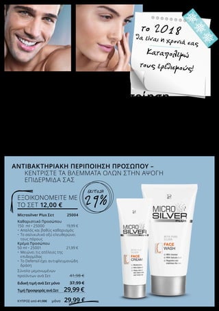 Das wird mein Jahr
2018
Weniger gereizt
sein!
Το χειμώνα, η επιδερμίδα του προσώπου ασφυκτιά. Η έκθεσή της άλλοτε στον ψυχρό καιρό και
άλλοτε στον ξηρό αέρα της θέρμανσης, προκαλεί τον ερεθισμό της. Το LR MICROSILVER PLUS
Σετ Προσώπου επαναφέρει την ισορροπία του προστατευτικού μανδύα της επιδερμίδας, ενώ
έχει αντιβακτηριακή, ρυθμιστική και σταθεροποιητική δράση. Εκτός από το λαμπερό πρόσωπο,
φροντίστε επίσης για ένα όμορφο χαμόγελο όπου κι αν βρίσκεστε, με την Οδοντόκρεμα και την
Οδοντότσιχλα σε limited edition Σετ.
Microsilver Plus Σετ 	 25004
Καθαριστικό Προσώπου 	
150 ml • 25000	 19,99 €
•	 Απαλός και βαθύς καθαρισμός
•	 Το σαλικυλικό οξύ ελευθερώνει 		
	 τους πόρους
Κρέμα Προσώπου
50 ml • 25001	 21,99 €
•	 Μειώνει τις ατέλειες της 		
	 επιδερμίδας
•	 Το Defensil έχει αντιφλεγμονώδη 	
	 δράση
Σύνολο μεμονωμένων
προϊόντων ανά Σετ 	 41,98 €
Ειδική τιμή ανά Σετ μόνο 	 37,99 €
Τιμή Προσφοράς ανά Σετ 	 29,99 €
ΚΎΠΡΟΣ από 41,98€ 	 μόνο 29,99 €
ΕΞΟΙΚΟΝΟΜΕΙΤΕ ΜΕ
ΤΟ ΣΕΤ 12,00 €
Προστασία και περιποίηση
ΓΙΑ ΑΠΑΙΤΗΤΙΚΟΥΣ
ΑΝΤΙΒΑΚΤΗΡΙΑΚΗ ΠΕΡΙΠΟΙΗΣΗ ΠΡΟΣΩΠΟΥ –
ΚΕΝΤΡΙΣΤΕ ΤΑ ΒΛΕΜΜΑΤΑ ΟΛΩΝ ΣΤΗΝ ΑΨΟΓΗ
ΕΠΙΔΕΡΜΙΔΑ ΣΑΣ
θα είναι η χρονιά σας
το 2018
Καταπολεμώ
τους ερεθισμούς!
29%
ΕΚΠΤΩΣΗ
 