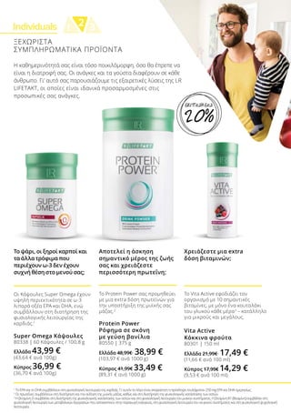 Individuals 21 3
ΞΕΧΩΡΙΣΤΑ
ΣΥΜΠΛΗΡΩΜΑΤΙΚΑ ΠΡΟΪΟΝΤΑ
1
Το EPA και το DHA συμβάλλουν στη φυσιολογική λειτουργία της καρδιάς. Γι’ αυτόν το λόγο είναι απαραίτητη η πρόσληψη τουλάχιστον 250 mg EPA και DHA ημερησίως.
2
Οι πρωτεΐνες συμβάλλουν στη διατήρηση και την αύξηση της μυϊκής μάζας, καθώς και στη διατήρηση της φυσιολογικής κατάστασης των οστών.
3
Η βιταμίνη D συμβάλλει στη διατήρηση της φυσιολογικής κατάστασης των οστών και στη φυσιολογική λειτουργία του μυϊκού συστήματος. Η βιταμίνη Β1 (θειαμίνη) συμβάλλει στη
φυσιολογική λειτουργία των μεταβολικών διεργασιών που αποσκοπούν στην παραγωγή ενέργειας, στη φυσιολογική λειτουργία του νευρικού συστήματος και στη φυσιολογική ψυχολογική
λειτουργία.
Το ψάρι, οι ξηροί καρποί και
τα άλλα τρόφιμα που
περιέχουν ω-3 δεν έχουν
συχνή θέση στο μενού σας;
Οι Κάψουλες Super Omega έχουν
υψηλή περιεκτικότητα σε ω-3
λιπαρά οξέα EPA και DHA, ενώ
συμβάλλουν στη διατήρηση της
φυσιολογικής λειτουργίας της
καρδιάς.1
Super Omega Κάψουλες
80338 | 60 Κάψουλες / 100,8 g
Ελλάδα 43,99 €
(43,64 € ανά 100g)
Κύπρος 36,99 €
(36,70 € ανά 100g)
Το Protein Power σας προμηθεύει
με μια extra δόση πρωτεϊνών για
την υποστήριξη της μυϊκής σας
μάζας.2
Protein Power
Ρόφημα σε σκόνη
με γεύση βανίλια
80550 | 375 g
Ελλάδα 48,99€ 38,99 €
(103,97 € ανά 1000 g)
Κύπρος 41,99€ 33,49 €
(89,31 € ανά 1000 g)
Αποτελεί η άσκηση
σημαντικό μέρος της ζωής
σας και χρειάζεστε
περισσότερη πρωτεΐνη;
Χρειάζεστε μια extra
δόση βιταμινών;
Το Vita Active εφοδιάζει τον
οργανισμό με 10 σημαντικές
βιταμίνες, με μόνο ένα κουταλάκι
του γλυκού κάθε μέρα3
– κατάλληλο
για μικρούς και μεγάλους.
Vita Active
Κόκκινα φρούτα
80301 | 150 ml
Ελλάδα 21,99€ 17,49 €
(11,66 € ανά 100 ml)
Κύπρος 17,99€ 14,29 €
(9,53 € ανά 100 ml)
Η καθημερινότητά σας είναι τόσο ποικιλόμορφη, όσο θα έπρεπε να
είναι η διατροφή σας. Οι ανάγκες και τα γούστα διαφέρουν σε κάθε
άνθρωπο. Γι’ αυτό σας παρουσιάζουμε τις εξαιρετικές λύσεις της LR
LIFETAKT, οι οποίες είναι ιδανικά προσαρμοσμένες στις
προσωπικές σας ανάγκες.
20%
ΕΚΠΤΩΣΗ ΕΩΣ
 
