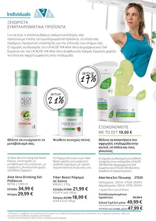 30%
Aloe Vera
30%
Aloe Vera
Individuals
2
1 3
Για να γίνει η απώλεια βάρους ακόμα ευκολότερη, σας
προτείνουμε επίσης τα συμπληρωματικά προϊόντα, τα οποία σας
παρέχουν προσωπική υποστήριξη για την επίτευξη των στόχων σας.
Ο ισχυρός συνδυασμός του LR ALOE VIA Aloe Vera Διαμορφωτικού Gel
Σώματος και της LR ALOE VIA Aloe Vera Διορθωτικής Κρέμας Σώματος χαρίζει
πιο λεία και σφιχτή εμφάνιση στην επιδερμίδα.
1
Η βιταμίνη C συμβάλλει στη φυσιολογική λειτουργία των μεταβολικών διεργασιών που αποσκοπούν στην παραγωγή ενέργειας, καθώς και
στη μείωση της αίσθησης κούρασης και κόπωσης.
2
Το Aloe Vera Drinking Gel Peach Flavour περιέχει φυσικά σάκχαρα
Το Aloe Vera Drinking Gel Peach
Flavour υποστηρίζει το
μεταβολισμό της ενέργειας1
, με
ευχάριστη, γλυκιά γεύση χωρίς
προσθήκη ζάχαρης2
.
Aloe Vera Drinking Gel
Ροδάκινο
80750 | 1000 ml
Ελλάδα 34,99 €
Κύπρος 29,99 €
Θέλετε να ενισχύσετε το
μεταβολισμό σας;
Το Ρόφημα Φυτικών Ινών Fiber
Boost χαρίζει μια ευχάριστη
αίσθηση κορεσμού, με υψηλή
περιεκτικότητα σε φυτικές ίνες.
Fiber Boost Ρόφημα
σε Σκόνη
80630 | 210 g
Ελλάδα 27,99€ 21,99 €
(10,47 € ανά 100 g)
Κύπρος 23,99€ 18,99 €
(9,04 € ανά 100 g)
Νιώθετε συνεχώς πείνα; Θέλετε να αποκτήσετε πιο
σφριγηλή επιδερμίδα στην
κοιλιά, τα πόδια και τους
γλουτούς;
Ο ισχυρός συνδυασμός για αίσθηση
σύσφιξης στην επιδερμίδα: LR ALOE
VIA Aloe Vera Διαμορφωτικό Gel
Σώματος και LR ALOE VIA Aloe Vera
Διορθωτική Κρέμα Σώματος.
Aloe Vera Σετ Τόνωσης 27529
Gel Σώματος · 250 ml · 27536	 29,99 €
ΚρέμαΣώματος · 250ml·27535	 29,99 €
+ Δώρο Γάντι για το Ντους	
Σύνολο μεμονωμένων
προϊόντων	 59,98 €
Ειδική Τιμή Σετ μόνο 	49,99 €
ΚΎΠΡΟΣ από 57,98€ μόνο 47,99 €
ΕΞΟΙΚΟΝΟΜΕΙΤΕ
ΜΕ ΤΟ ΣΕΤ 10,00 €
17%
ΕΚΠΤΩΣΗ
ΞΕΧΩΡΙΣΤΑ
ΣΥΜΠΛΗΡΩΜΑΤΙΚΑ ΠΡΟΪΟΝΤΑ
21%
ΕΚΠΤΩΣΗ
 