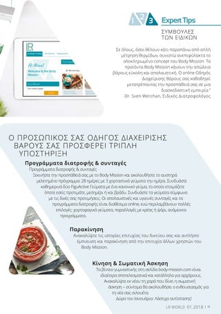 ExpertTips2
1 3
Σε όλους, όσοι θέλουν κάτι παραπάνω από απλή
μέτρηση θερμίδων, συνιστώ ανεπιφύλακτα το
ολοκληρωμένο concept του Body Mission. Τα
προϊόντα Body Mission κάνουν την απώλεια
βάρους εύκολη και απολαυστική. Ο online Οδηγός
Διαχείρισης Βάρους σας καθοδηγεί
μετατρέποντας την προσπάθειά σας σε μια
διασκεδαστική εμπειρία.”
Dr. Sven Werchan, Ειδικός Διατροφολόγος
Ο ΠΡΟΣΩΠΙΚΟΣ ΣΑΣ ΟΔΗΓΟΣ ΔΙΑΧΕΙΡΙΣΗΣ
ΒΑΡΟΥΣ ΣΑΣ ΠΡΟΣΦΕΡΕΙ ΤΡΙΠΛΗ
ΥΠΟΣΤΗΡΙΞΗ
Προγράμματα διατροφής & συνταγές
Προγράμματα διατροφής & συνταγές
Ξεκινήστε την προσπάθειά σας με το Body Mission και ακολουθήστε το αυστηρά
μελετημένο πρόγραμμα: 28 ημέρες με 3 χορταστικά γεύματα την ημέρα. Συνδυάστε
καθημερινά δύο FiguActive Γεύματα με ένα κανονικό γεύμα, το οποίο ετοιμάζετε
όποτε εσείς προτιμάτε, μεσημέρι ή και βράδυ. Συνδυάστε τα γεύματα σύμφωνα
με τις δικές σας προτιμήσεις. Οι απολαυστικές και υγιεινές συνταγές και τα
προγράμματα διατροφής είναι διαθέσιμα online, ενώ περιλαμβάνουν πολλές
επιλογές: χορτοφαγικά γεύματα, παραλλαγές με κρέας ή ψάρι, ανάμεικτα
προγράμματα.
Παρακίνηση
Ανακαλύψτε τις ιστορίες επιτυχίας του δικτύου σας και αντλήστε
έμπνευση και παρακίνηση από την επιτυχία άλλων χρηστών του
Body Mission.
Κίνηση & Σωματική Άσκηση
Τα βίντεο γυμναστικής στη σελίδα body-mission.com είναι
ιδιαίτερα αποτελεσματικά και κατάλληλα για αρχάριους.
Ανακαλύψτε εκ νέου τη χαρά που δίνει η σωματική
άσκηση – σύντομα θα ακολουθήσει ο ενθουσιασμός για
τη νέα σας σιλουέτα.
Δώρο τον Ιανουάριο: Λάστιχο αντίστασης!
ΣΥΜΒΟΥΛΕΣ
ΤΩΝ ΕΙΔΙΚΩΝ
9LR WORLD 01.2018
 