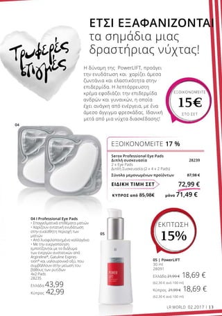ΚΎΠΡΟΣ από 85,98€	 μόνο 71,49 €
ΕΙΔΙΚΗ ΤΙΜΗ ΣΕΤ 72,99 €
Serox Professional Eye Pads
Διπλή συσκευασία 28239
2 x Eye Pads
Διπλή Συσκευασία (2 x 4 x 2 Pads)
Σύνολο μεμονωμένων προϊόντων 87,98 €
ΕΞΟΙΚΟΝΟΜΕΙΤΕ 17 %
ΕΞΟΙΚΟΝΟΜΕΙΤΕ
15€
ΣΤΟ ΣΕΤ
Τρυφερές
στιγμές
05 | PowerLIFT
30 ml
28091
Ελλάδα 21,99 € 18,69 €
(62,30 € ανά 100 ml)
Κύπρος 21,99 € 18,69 €
(62,30 € ανά 100 ml)
04 I Professional Eye Pads
• Eπαγγελματικά επιθέματα ματιών
• Χαρίζουν εντατική ενυδάτωση
στην ευαίσθητη περιοχή των
ματιών
• Από λυοφιλοποιημένο κολλαγόνο
• Με την ενεργοποίηση
εμποτίζονται με το διάλυμα
των ενεργών συστατικών από
Αrgireline®
, Gatuline Expres-
sion®
και υαλουρονικό οξύ, που
συμβάλλουν στην μείωση του
βάθους των ρυτίδων
4x2 Pads
28235
Ελλάδα 43,99
Κύπρος 42,99
ΕΤΣΙ ΕΞΑΦΑΝΙΖΟΝΤΑΙ
τα σημάδια μιας
δραστήριας νύχτας!
Η δύναμη της PowerLIFT, προάγει
την ενυδάτωση και χαρίζει άμεσα
ζωντάνια και ελαστικότητα στην
επιδερμίδα. Η λεπτόρρευστη
κρέμα εφοδιάζει την επιδερμίδα
ανδρών και γυναικών, η οποία
έχει ανάγκη από ενέργεια, με ένα
άμεσο άγγιγμα φρεσκάδας. Ιδανική
μετά από μια νύχτα διασκέδασης!
LR WORLD 02.2017 13
ΕΚΠΤΩΣΗ
15%
 