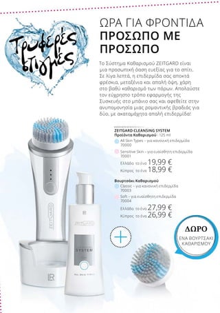 Ελλάδα το ένα 19,99 €
Κύπρος το ένα 18,99 €
Sensitive Skin – για ευαίσθητη επιδερμίδα
70001
Ελλάδα το ένα 27,99 €
Κύπρος το ένα 26,99 €
Soft – για ευαίσθητη επιδερμίδα
70004
Classic – για κανονική επιδερμίδα
70003
Βουρτσάκι Καθαρισμού
All Skin Types – για κανονική επιδερμίδα
70000
ZEITGARD CLEANSING SYSTEM
Προϊόντα Καθαρισμού · 125 ml
Τρυφερές
στιγμές
ΩΡΑ ΓΙΑ ΦΡΟΝΤΙΔΑ
ΠΡΟΣΩΠΟ ΜΕ
ΠΡΟΣΩΠΟ
Το Σύστημα Καθαρισμού ZEITGARD είναι
μια προσωπική όαση ευεξίας για το σπίτι.
Σε λίγα λεπτά, η επιδερμίδα σας αποκτά
φρέσκια, μεταξένια και απαλή όψη, χάρη
στο βαθύ καθαρισμό των πόρων. Απολαύστε
τον εύχρηστο τρόπο εφαρμογής της
Συσκευής στο μπάνιο σας και αφεθείτε στην
ανυπομονησία μιας ρομαντικής βραδιάς για
δύο, με ακαταμάχητα απαλή επιδερμίδα!
ΔΩΡΟ
ΕΝΑ ΒΟΥΡΤΣΑΚΙ
ΚΑΘΑΡΙΣΜΟΥ
 