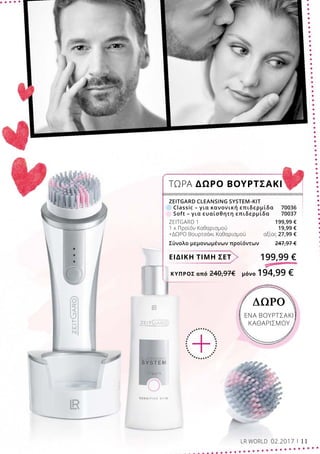 ΚΎΠΡΟΣ από 240,97€	 μόνο 194,99 €
ΔΩΡΟ
ΕΝΑ ΒΟΥΡΤΣΑΚΙ
ΚΑΘΑΡΙΣΜΟΥ
ΕΙΔΙΚΗ ΤΙΜΗ ΣΕΤ 199,99 €
ZEITGARD CLEANSING SYSTEM-KIT
	 Classic – για κανονική επιδερμίδα	 70036
	 Soft – για ευαίσθητη επιδερμίδα	 70037
ZEITGARD 1	 199,99 €
1 x Προϊόν Καθαρισμού	 19,99 €
+ΔΩΡΟ Βουρτσάκι Καθαρισμού	 αξίας 27,99 €
Σύνολο μεμονωμένων προϊόντων 247,97 €
ΤΩΡΑ ΔΩΡΟ ΒΟΥΡΤΣΑΚΙ
LR WORLD 02.2017 11
 