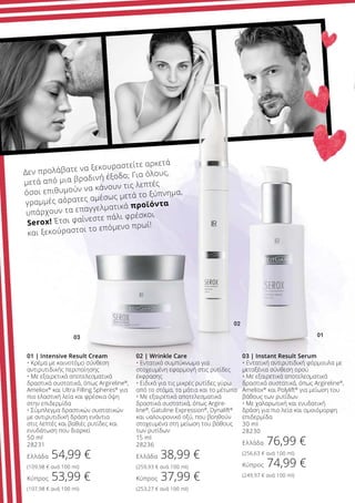 02 | Wrinkle Care
• Εντατικό συμπύκνωμα για
στοχευμένη εφαρμογή στις ρυτίδες
έκφρασης
• Ειδικό για τις μικρές ρυτίδες γύρω
από το στόμα, τα μάτια και το μέτωπο
• Με εξαιρετικά αποτελεσματικά
δραστικά συστατικά, όπως Argire-
line®
, Gatuline Expression®
, Dynalift®
και υαλουρονικό οξύ, που βοηθούν
στοχευμένα στη μείωση του βάθους
των ρυτίδων
15 ml
28236
Ελλάδα 38,99 €
(259,93 € ανά 100 ml)
Κύπρος 37,99 €
(253,27 € ανά 100 ml)
01 | Intensive Result Cream
• Κρέμα με καινοτόμο σύνθεση
αντιρυτιδικής περιποίησης
• Με εξαιρετικά αποτελεσματικά
δραστικά συστατικά, όπως Argireline®
,
Ameliox®
και Ultra Filling Spheres®
για
πιο ελαστική λεία και φρέσκια όψη
στην επιδερμίδα
• Σύμπλεγμα δραστικών συστατικών
με αντιρυτιδική δράση ενάντια
στις λεπτές και βαθιές ρυτίδες και
ενυδάτωση που διαρκεί
50 ml
28231
Ελλάδα 54,99 €
(109,98 € ανά 100 ml)
Κύπρος 53,99 €
(107,98 € ανά 100 ml)
03 | Instant Result Serum
• Εντατική αντιρυτιδική φόρμουλα με
μεταξένια σύνθεση ορού
• Με εξαιρετικά αποτελεσματικά
δραστικά συστατικά, όπως Argireline®
,
Ameliox®
και Polylift®
για μείωση του
βάθους των ρυτίδων
• Με χαλαρωτική και ενυδατική
δράση για πιο λεία και ομοιόμορφη
επιδερμίδα
30 ml
28230
Ελλάδα 76,99 €
(256,63 € ανά 100 ml)
Κύπρος 74,99 €
(249,97 € ανά 100 ml)
Δεν προλάβατε να ξεκουραστείτε αρκετά
μετά από μια βραδινή έξοδο; Για όλους,
όσοι επιθυμούν να κάνουν τις λεπτές
γραμμές αόρατες αμέσως μετά το ξύπνημα,
υπάρχουν τα επαγγελματικά προϊόντα
Serox! Έτσι φαίνεστε πάλι φρέσκοι
και ξεκούραστοι το επόμενο πρωί!
 