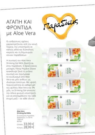 Παραδόσεις
Aloe Vera
Drinking Gel Μέλι
Συνιστώμενη Ημερήσια
Δοσολογία: 3 x 30 ml
1000 ml
80700
Ελλάδα 33,99 €
Κύπρος 28,99 €
ΑΓΑΠΗ ΚΑΙ
ΦΡΟΝΤΙΔΑ
με Aloe Vera
Οι ανθρώπινες σχέσεις
χαρακτηρίζονται από την κοινή
πορεία, την υποστήριξη σε
καλούς αλλά και δύσκολους
καιρούς και τη δημιουργία
κοινών παραδόσεων.
Η συνταγή του Aloe Vera
Drinking Gel Μέλι βασίζεται
στην παράδοση. Ο βραζιλιάνος
μοναχός Πάτερ Ρομάνο Ζάγκο
ανακάλυψε ξανά τη γνήσια
συνταγή και περιέγραψε
το συνδυασμό από Aloe
Vera και μέλι ανθέων, ως
ιδιαίτερα πολύτιμο. Με υψηλή
περιεκτικότητα σε καθαρό gel
του φύλλου Aloe Vera και 9%
μέλι, το Drinking Gel αποτελεί
την τέλεια φυσική υποστήριξη
για να απολαμβάνετε την κάθε
στιγμή μαζί – σε κάθε ηλικία!
 