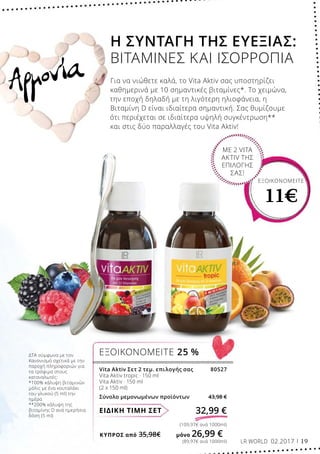 ΚΎΠΡΟΣ από 35,98€	 μόνο 26,99 €
(89,97€ ανά 1000ml)
(109,97€ ανά 1000ml)
32,99 €ΕΙΔΙΚΗ ΤΙΜΗ ΣΕΤ
Vita Aktiv Σετ 2 τεμ. επιλογής σας 80527
Vita Aktiv tropic · 150 ml
Vita Aktiv · 150 ml
(2 x 150 ml)
Σύνολο μεμονωμένων προϊόντων 43,98 €
ΕΞΟΙΚΟΝΟΜΕΙΤΕ 25 %
ΕΞΟΙΚΟΝΟΜΕΙΤΕ
11€
ΜΕ 2 VITA
AKTIV ΤΗΣ
ΕΠΙΛΟΓΗΣ
ΣΑΣ!
Αρμονία
ΔΤΑ σύμφωνα με τον
Κανονισμό σχετικά με την
παροχή πληροφοριών για
τα τρόφιμα στους
καταναλωτές:
*100% κάλυψη βιταμινών
μόλις με ένα κουταλάκι
του γλυκού (5 ml) την
ημέρα
**200% κάλυψη της
βιταμίνης D ανά ημερήσια
δόση (5 ml)
Η ΣΥΝΤΑΓΗ ΤΗΣ ΕΥΕΞΙΑΣ:
ΒΙΤΑΜΙΝΕΣ ΚΑΙ ΙΣΟΡΡΟΠΙΑ
Για να νιώθετε καλά, το Vita Aktiv σας υποστηρίζει
καθημερινά με 10 σημαντικές βιταμίνες*. Το χειμώνα,
την εποχή δηλαδή με τη λιγότερη ηλιοφάνεια, η
Βιταμίνη D είναι ιδιαίτερα σημαντική. Σας θυμίζουμε
ότι περιέχεται σε ιδιαίτερα υψηλή συγκέντρωση**
και στις δύο παραλλαγές του Vita Aktiv!
LR WORLD 02.2017 19
 