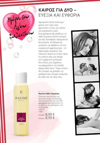 Racine Λάδι Σώματος
Πλούσια περιποίηση για
ιδιαίτερα ξηρή επιδερμίδα.
Χρησιμοποιείται και ως λάδι
για μασάζ που σαγηνεύει τις
αισθήσεις και χαλαρώνει την
επιδερμίδα.
100 ml
1683
Ελλάδα 8,99 €
Κύπρος 8,99 €
Ημέρα του
Αγίου
Βαλεντίνου
ΚΑΙΡΟΣ ΓΙΑ ΔΥΟ –
ΕΥΕΞΙΑ ΚΑΙ ΕΥΦΟΡΙΑ
Αφιερώστε ξανά πολύτιμο
χρόνο στο ταίρι σας,
φροντίστε ο ένας τον άλλον
και χαλαρώστε μαζί…
Ένα χαλαρωτικό μασάζ με το
Λάδι Σώματος Racine μπορεί
να σας προσφέρει πραγματική
ξεκούραση. Εναλλακτικά,
μπορείτε να αφεθείτε σε ένα
ευεργετικό αφρόλουτρο – το
σφουγγάρι σώματος που
παίρνετε δώρο με το Σετ κάνει
το μπάνιο σας μια ακόμα
πιο ευχάριστη εμπειρία!
Στο τέλος, μην ξεχάσετε
να εφαρμόσετε την Απαλή
Κρέμα Aloe Vera. Τώρα τίποτα
δεν μπορεί να χαλάσει τις
χαλαρωτικές στιγμές ανάμεσα
σε εσάς και το ταίρι σας…
 