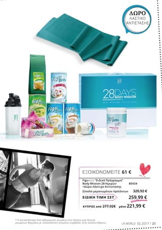 ΚΎΠΡΟΣ από 277,92€	 μόνο 221,99 €
ΕΙΔΙΚΗ ΤΙΜΗ ΣΕΤ 259,99 €
Figuactiv “Ειδικό Πρόγραμμα”
Body Mission 28 Ημερών	 80434
+Δώρο Λάστιχο Αντίστασης
Σύνολο μεμονωμένων προϊόντων 320,92 €
ΕΞΟΙΚΟΝΟΜΕΙΤΕ 61 €
ΔΩΡΟ
ΛΑΣΤΙΧΟ
ΑΝΤΙΣΤΑΣΗΣ
* Η αντικατάσταση δύο καθημερινών γευμάτων στα πλαίσια μιας δίαιτας
μειωμένων θερμίδων με υποκατάστατο γεύματος συμβάλλει στην απώλεια βάρους. LR WORLD 02.2017 21
 