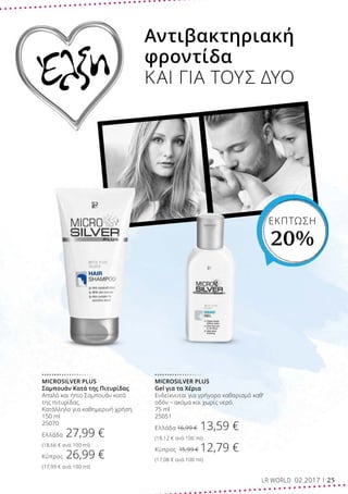 ΕΚΠΤΩΣΗ
20%
Αντιβακτηριακή
φροντίδα
ΚΑΙ ΓΙΑ ΤΟΥΣ ΔΥΟΈλξη
MICROSILVER PLUS
Gel για τα Χέρια
Ενδείκνυται για γρήγορο καθαρισμό καθ’
οδόν – ακόμα και χωρίς νερό.
75 ml
25051
Ελλάδα 16,99 € 13,59 €
(18,12 € ανά 100 ml)
Κύπρος 15,99 € 12,79 €
(17,08 € ανά 100 ml)
MICROSILVER PLUS
Σαμπουάν Κατά της Πιτυρίδας
Απαλό και ήπιο Σαμπουάν κατά
της πιτυρίδας.
Κατάλληλο για καθημερινή χρήση.
150 ml
25070
Ελλάδα 27,99 €
(18,66 € ανά 100 ml)
Κύπρος 26,99 €
(17,99 € ανά 100 ml)
LR WORLD 02.2017 25
 