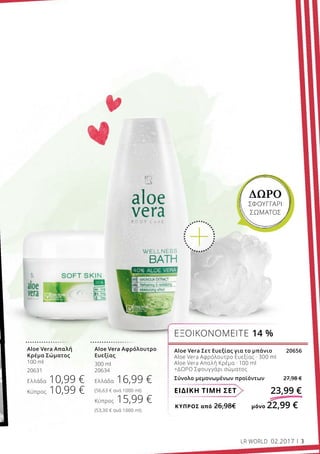 ΚΎΠΡΟΣ από 26,98€	 μόνο 22,99 €
ΕΙΔΙΚΗ ΤΙΜΗ ΣΕΤ 23,99 €
Aloe Vera Σετ Ευεξίας για το μπάνιο 20656
Aloe Vera Αφρόλουτρο Ευεξίας · 300 ml
Aloe Vera Απαλή Κρέμα · 100 ml
+ΔΩΡΟ Σφουγγάρι σώματος
Σύνολο μεμονωμένων προϊόντων 27,98 €
ΕΞΟΙΚΟΝΟΜΕΙΤΕ 14 %
ΔΩΡΟ
ΣΦΟΥΓΓΑΡΙ
ΣΩΜΑΤΟΣ
Aloe Vera Αφρόλουτρο
Ευεξίας
300 ml
20634
Ελλάδα 16,99 €
(56,63 € ανά 1000 ml)
Κύπρος 15,99 €
(53,30 € ανά 1000 ml)
Aloe Vera Απαλή
Κρέμα Σώματος
100 ml
20631
Ελλάδα 10,99 €
Κύπρος 10,99 €
LR WORLD 02.2017 3
 