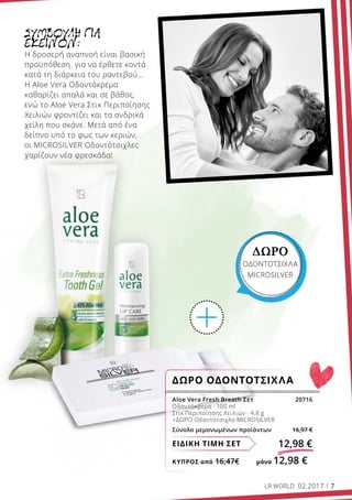 ΚΎΠΡΟΣ από 16,47€	 μόνο 12,98 €
ΕΙΔΙΚΗ ΤΙΜΗ ΣΕΤ 12,98 €
Aloe Vera Fresh Breath Σετ 20716
Οδοντόκρεμα · 100 ml
Στικ Περιποίησης Χειλιών · 4,8 g
+ΔΩΡΟ Οδοντότσιχλα MICROSILVER
Σύνολο μεμονωμένων προϊόντων 16,97 €
ΔΩΡΟ ΟΔΟΝΤΟΤΣΙΧΛΑ
ΔΩΡΟ
ΟΔΟΝΤΟΤΣΙΧΛΑ
MICROSILVER
ΣΥΜΒΟΥΛΗ ΓΙΑ
ΕΚΕΙΝΟΝ:
Η δροσερή αναπνοή είναι βασική
προϋπόθεση για να έρθετε κοντά
κατά τη διάρκεια του ραντεβού…
Η Aloe Vera Οδοντόκρεμα
καθαρίζει απαλά και σε βάθος,
ενώ το Aloe Vera Στικ Περιποίησης
Χειλιών φροντίζει και τα ανδρικά
χείλη που σκάνε. Μετά από ένα
δείπνο υπό το φως των κεριών,
οι MICROSILVER Οδοντότσιχλες
χαρίζουν νέα φρεσκάδα!
LR WORLD 02.2017 7
 