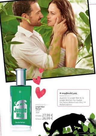 Δωρίστε το Jungle Man  το
Jungle Woman την Ημέρα
του Αγίου Βαλεντίνου στις 14
Φεβρουαρίου!
Jungle Man
Άρωμα
50 ml
3430
Ελλάδα 27,99 €
Κύπρος 26,99 €
Η συμβουλή μας
 