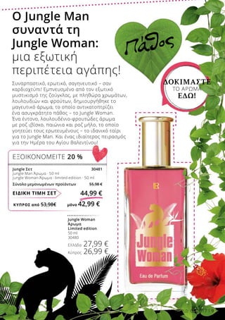 ΚΎΠΡΟΣ από 53,98€	 μόνο 42,99 €
ΕΙΔΙΚΗ ΤΙΜΗ ΣΕΤ 44,99 €
Jungle Σετ 30481
Jungle Man Άρωμα · 50 ml
Jungle Woman Άρωμα · limited edition · 50 ml
Σύνολο μεμονωμένων προϊόντων 55,98 €
ΕΞΟΙΚΟΝΟΜΕΙΤΕ 20 %
Jungle Woman
Άρωμα
Limited edition
50 ml
30480
Ελλάδα 27,99 €
Κύπρος 26,99 €
ΔΟΚΙΜΆΣΤΕ
ΤΟ ΆΡΩΜΑ
ΕΔΏ!
Πάθος
Ο Jungle Man
συναντά τη
Jungle Woman:
μια εξωτική
περιπέτεια αγάπης!
Συναρπαστικό, ερωτικό, σαγηνευτικό – σαν
καρδιοχτύπι! Εμπνευσμένο από τον εξωτικό
μυστικισμό της ζούγκλας, με πληθώρα χρωμάτων,
λουλουδιών και φρούτων, δημιουργήθηκε το
μαγευτικό άρωμα, το οποίο αντικατοπτρίζει
ένα ασυγκράτητο πάθος – το Jungle Woman.
Ένα έντονο, λουλουδένιο-φρουτώδες άρωμα
με ροζ ιβίσκο, παιώνια και ροζ μήλο, το οποίο
γοητεύει τους ερωτευμένους – το ιδανικό ταίρι
για το Jungle Man. Και ένας ιδιαίτερος πειρασμός
για την Ημέρα του Αγίου Βαλεντίνου!
LR WORLD 02.2017 9
 