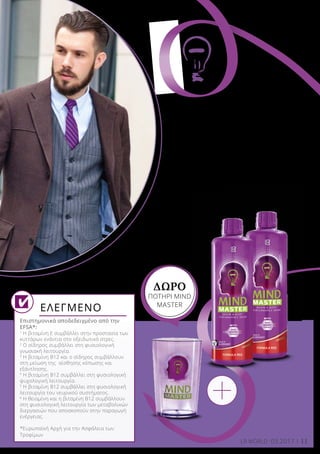 11LR WORLD 03.2017
Επιστημονικά αποδεδειγμένο από την
EFSA*:
1	
Η βιταμίνη Ε συμβάλλει στην προστασία των
κυττάρων ενάντια στο οξειδωτικό στρες.
2
Ο σίδηρος συμβάλλει στη φυσιολογική
γνωσιακή λειτουργία.
3
Η βιταμίνη Β12 και ο σίδηρος συμβάλλουν
στη μείωση της αίσθησης κόπωσης και
εξάντλησης.
4
Η βιταμίνη Β12 συμβάλλει στη φυσιολογική
ψυχολογική λειτουργία.
5
Η βιταμίνη Β12 συμβάλλει στη φυσιολογική
λειτουργία του νευρικού συστήματος.
6
Η θειαμίνη και η βιταμίνη Β12 συμβάλλουν
στη φυσιολογική λειτουργία των μεταβολικών
διεργασιών που αποσκοπούν στην παραγωγή
ενέργειας.
*Ευρωπαϊκή Αρχή για την Ασφάλεια των
Τροφίμων
ΕΛΕΓΜΕΝΟ
Στο κλασικό Green Energy
Formula ή στη φρουτώδη
Red Energy Formula με
γεύση κόκκινου σταφυλιού.
Πάρτε τη δύναμη στα χέ
ρια
σας!
ΔΩΡΟ
ΠΟΤΗΡΙ MIND
MASTER
 