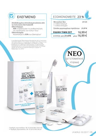 15LR WORLD 03.2017
1
Η αντιβακτηριακή Οδοντόκρεμα δοκιμάστηκε από το Ινστιτούτο
Dermatest GmbH σε 10 γυναίκες και άνδρες από 18 έως 72 ετών
για χρονικό διάστημα 4 εβδομάδων τον Απρίλιο του 2006.
2
Αναφορικά με το βακτήριο στρεπτόκοκκος. Η Οδοντότσιχλα
δοκιμάστηκε από το Ινστιτούτο Dermatest GmbH σε 20 άτομα
ηλικίας 26-54 ετών για χρονικό διάστημα 2 ημερών το
Φεβρουάριο του 2010.
Αποδεδειγμένη αποτελεσματικότητα από
το Ινστιτούτο Dermatest®:
Οδοντόκρεμα:
	90% επιβεβαίωσαν τη σταθεροποίηση
της κατάστασης των ούλων τους1
Οδοντότσιχλα:
	 Καταπολεμά το 83% των βακτηρίων2
ΕΛΕΓΜΕΝΟ ΕΞΟΙΚΟΝΟΜΕΙΤΕ 23 %
16,99 €ΕΙΔΙΚΗ ΤΙΜΗ ΣΕΤ
Microsilver Box	 25120
2 x Οδοντόκρεμα
1 x Οδοντότσιχλα
Σύνολο μεμονωμένων προϊόντων	 21,97 €
* Αριθμός πρωτοκόλλου: DE 10 2010 063 720.3-43
** Αριθμός πρωτοκόλλου: DE 10 2010 030 546 A1
ΝΕΟ
ΣΕΤ ΣΤΟΜΑΤΙΚΉΣ
ΥΓΙΕΙΝΉΣ
ΚΎΠΡΟΣ από 21,47€	 μόνο 16,99 €
 