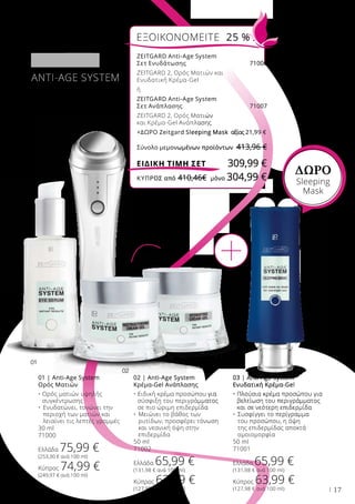 01
02
03
17
ANTI-AGE SYSTEM
01 | Anti-Age System
Ορός Ματιών
• Ορός ματιών υψηλής
συγκέντρωσης
•	Ενυδατώνει, τονώνει την
περιοχή των ματιών και
λειαίνει τις λεπτές γραμμές
30 ml
71000
Ελλάδα 75,99 €
(253,30 € ανά 100 ml)
Κύπρος 74,99 €
(249,97 € ανά 100 ml)
02 | Anti-Age System
Κρέμα-Gel Ανάπλασης
• Ειδική κρέμα προσώπου για
σύσφιξη του περιγράμματος
σε πιο ώριμη επιδερμίδα
•	Μειώνει το βάθος των
ρυτίδων, προσφέρει τόνωση
και νεανική όψη στην
επιδερμίδα
50 ml
71002
Ελλάδα 65,99 €
(131,98 € ανά 100 ml)
Κύπρος 63,99 €
(127,98 € ανά 100 ml)
03 | Anti-Age System
Ενυδατική Κρέμα-Gel
• Πλούσια κρέμα προσώπου για
βελτίωση του περιγράμματος
και σε νεότερη επιδερμίδα
•	Συσφίγγει το περίγραμμα
του προσώπου, η όψη
της επιδερμίδας αποκτά
ομοιομορφία
50 ml
71001
Ελλάδα 65,99 €
(131,98 € ανά 100 ml)
Κύπρος 63,99 €
(127,98 € ανά 100 ml)
ή
ΔΩΡΟ
Sleeping
Μask
ZEITGARD Anti-Age System
Σετ Ενυδάτωσης 71006
ZEITGARD 2, Ορός Ματιών και
Ενυδατική Κρέμα-Gel
ή
ZEITGARD Anti-Age System
Σετ Ανάπλασης 71007
ZEITGARD 2, Ορός Ματιών
και Κρέμα-Gel Ανάπλασης
+ΔΩΡΟ Zeitgard Sleeping Mask	 αξίας 21,99 €
Σύνολο μεμονωμένων προϊόντων 413,96 €
ΕΞΟΙΚΟΝΟΜΕΙΤΕ 25 %
309,99 €ΕΙΔΙΚΗ ΤΙΜΗ ΣΕΤ
ΚΎΠΡΟΣ από 410,46€	 μόνο 304,99 €
 