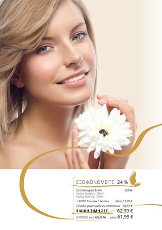 ΕΞΟΙΚΟΝΟΜΕΙΤΕ 24 %
Σετ Nanogold  Silk	 28188
Κρέμα Ημέρας · 50 ml
Κρέμα Νυκτός · 50 ml
+ ΔΩΡΟ Τονωτική Λοσιόν	 αξίας 13,99 €
Σύνολο μεμονωμένων προϊόντων	 82,97 €
62,99 €ΕΙΔΙΚΗ ΤΙΜΗ ΣΕΤ
ΚΎΠΡΟΣ από 80,97€	 μόνο 61,99 €
 